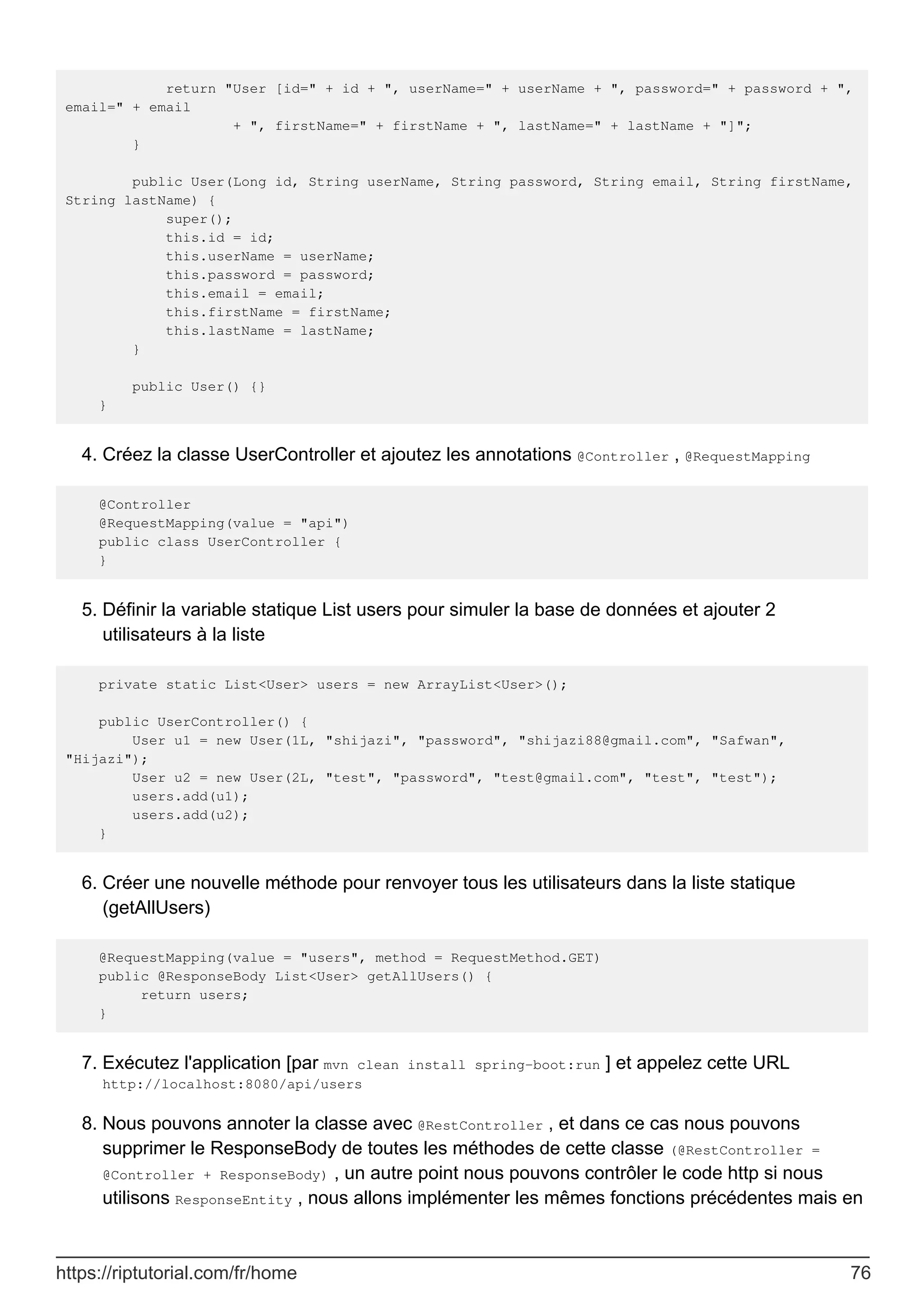return "User [id=" + id + ", userName=" + userName + ", password=" + password + ",
email=" + email
+ ", firstName=" + firstName + ", lastName=" + lastName + "]";
}
public User(Long id, String userName, String password, String email, String firstName,
String lastName) {
super();
this.id = id;
this.userName = userName;
this.password = password;
this.email = email;
this.firstName = firstName;
this.lastName = lastName;
}
public User() {}
}
Créez la classe UserController et ajoutez les annotations @Controller , @RequestMapping
4.
@Controller
@RequestMapping(value = "api")
public class UserController {
}
Définir la variable statique List users pour simuler la base de données et ajouter 2
utilisateurs à la liste
5.
private static List<User> users = new ArrayList<User>();
public UserController() {
User u1 = new User(1L, "shijazi", "password", "shijazi88@gmail.com", "Safwan",
"Hijazi");
User u2 = new User(2L, "test", "password", "test@gmail.com", "test", "test");
users.add(u1);
users.add(u2);
}
Créer une nouvelle méthode pour renvoyer tous les utilisateurs dans la liste statique
(getAllUsers)
6.
@RequestMapping(value = "users", method = RequestMethod.GET)
public @ResponseBody List<User> getAllUsers() {
return users;
}
Exécutez l'application [par mvn clean install spring-boot:run ] et appelez cette URL
http://localhost:8080/api/users
7.
Nous pouvons annoter la classe avec @RestController , et dans ce cas nous pouvons
supprimer le ResponseBody de toutes les méthodes de cette classe (@RestController =
@Controller + ResponseBody) , un autre point nous pouvons contrôler le code http si nous
utilisons ResponseEntity , nous allons implémenter les mêmes fonctions précédentes mais en
8.
https://riptutorial.com/fr/home 76
 