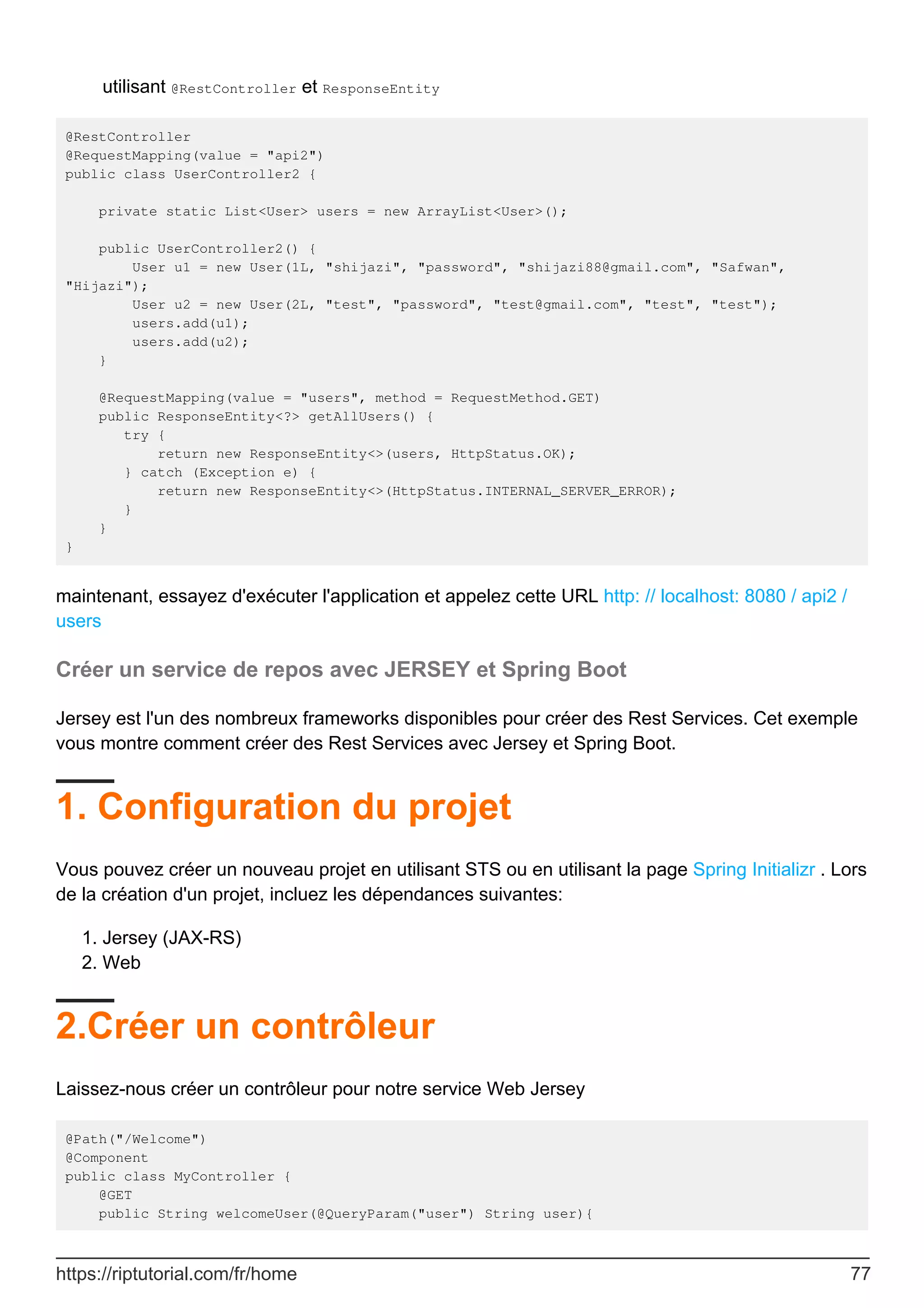 utilisant @RestController et ResponseEntity
@RestController
@RequestMapping(value = "api2")
public class UserController2 {
private static List<User> users = new ArrayList<User>();
public UserController2() {
User u1 = new User(1L, "shijazi", "password", "shijazi88@gmail.com", "Safwan",
"Hijazi");
User u2 = new User(2L, "test", "password", "test@gmail.com", "test", "test");
users.add(u1);
users.add(u2);
}
@RequestMapping(value = "users", method = RequestMethod.GET)
public ResponseEntity<?> getAllUsers() {
try {
return new ResponseEntity<>(users, HttpStatus.OK);
} catch (Exception e) {
return new ResponseEntity<>(HttpStatus.INTERNAL_SERVER_ERROR);
}
}
}
maintenant, essayez d'exécuter l'application et appelez cette URL http: // localhost: 8080 / api2 /
users
Créer un service de repos avec JERSEY et Spring Boot
Jersey est l'un des nombreux frameworks disponibles pour créer des Rest Services. Cet exemple
vous montre comment créer des Rest Services avec Jersey et Spring Boot.
1. Configuration du projet
Vous pouvez créer un nouveau projet en utilisant STS ou en utilisant la page Spring Initializr . Lors
de la création d'un projet, incluez les dépendances suivantes:
Jersey (JAX-RS)
1.
Web
2.
2.Créer un contrôleur
Laissez-nous créer un contrôleur pour notre service Web Jersey
@Path("/Welcome")
@Component
public class MyController {
@GET
public String welcomeUser(@QueryParam("user") String user){
https://riptutorial.com/fr/home 77
 