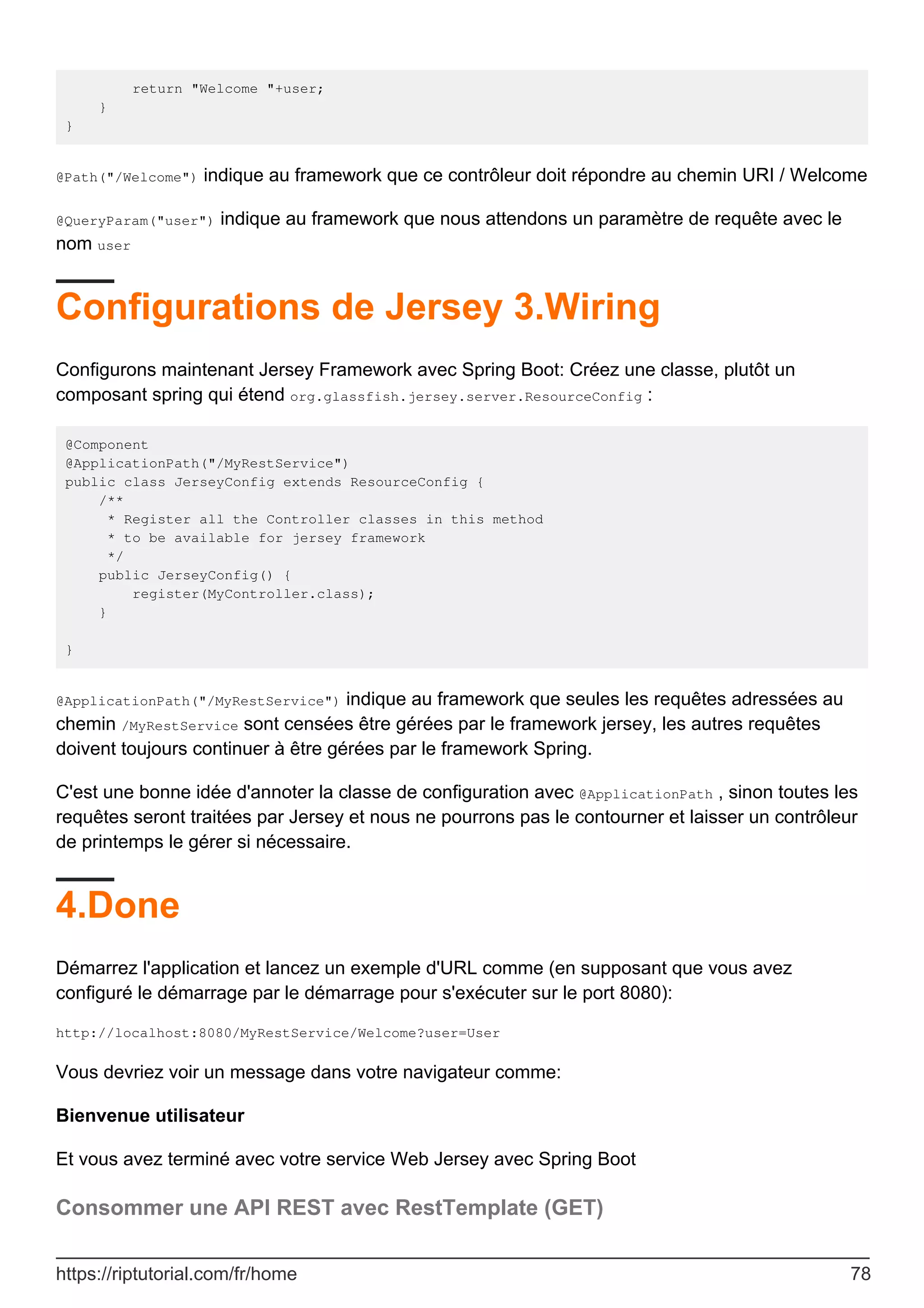 return "Welcome "+user;
}
}
@Path("/Welcome") indique au framework que ce contrôleur doit répondre au chemin URI / Welcome
@QueryParam("user") indique au framework que nous attendons un paramètre de requête avec le
nom user
Configurations de Jersey 3.Wiring
Configurons maintenant Jersey Framework avec Spring Boot: Créez une classe, plutôt un
composant spring qui étend org.glassfish.jersey.server.ResourceConfig :
@Component
@ApplicationPath("/MyRestService")
public class JerseyConfig extends ResourceConfig {
/**
* Register all the Controller classes in this method
* to be available for jersey framework
*/
public JerseyConfig() {
register(MyController.class);
}
}
@ApplicationPath("/MyRestService") indique au framework que seules les requêtes adressées au
chemin /MyRestService sont censées être gérées par le framework jersey, les autres requêtes
doivent toujours continuer à être gérées par le framework Spring.
C'est une bonne idée d'annoter la classe de configuration avec @ApplicationPath , sinon toutes les
requêtes seront traitées par Jersey et nous ne pourrons pas le contourner et laisser un contrôleur
de printemps le gérer si nécessaire.
4.Done
Démarrez l'application et lancez un exemple d'URL comme (en supposant que vous avez
configuré le démarrage par le démarrage pour s'exécuter sur le port 8080):
http://localhost:8080/MyRestService/Welcome?user=User
Vous devriez voir un message dans votre navigateur comme:
Bienvenue utilisateur
Et vous avez terminé avec votre service Web Jersey avec Spring Boot
Consommer une API REST avec RestTemplate (GET)
https://riptutorial.com/fr/home 78
 