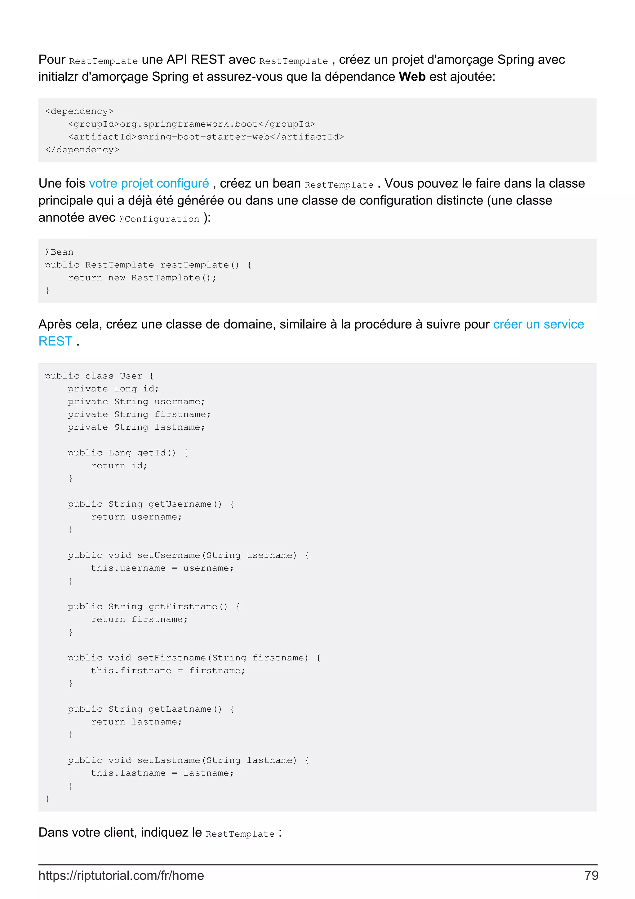 Pour RestTemplate une API REST avec RestTemplate , créez un projet d'amorçage Spring avec
initialzr d'amorçage Spring et assurez-vous que la dépendance Web est ajoutée:
<dependency>
<groupId>org.springframework.boot</groupId>
<artifactId>spring-boot-starter-web</artifactId>
</dependency>
Une fois votre projet configuré , créez un bean RestTemplate . Vous pouvez le faire dans la classe
principale qui a déjà été générée ou dans une classe de configuration distincte (une classe
annotée avec @Configuration ):
@Bean
public RestTemplate restTemplate() {
return new RestTemplate();
}
Après cela, créez une classe de domaine, similaire à la procédure à suivre pour créer un service
REST .
public class User {
private Long id;
private String username;
private String firstname;
private String lastname;
public Long getId() {
return id;
}
public String getUsername() {
return username;
}
public void setUsername(String username) {
this.username = username;
}
public String getFirstname() {
return firstname;
}
public void setFirstname(String firstname) {
this.firstname = firstname;
}
public String getLastname() {
return lastname;
}
public void setLastname(String lastname) {
this.lastname = lastname;
}
}
Dans votre client, indiquez le RestTemplate :
https://riptutorial.com/fr/home 79
 