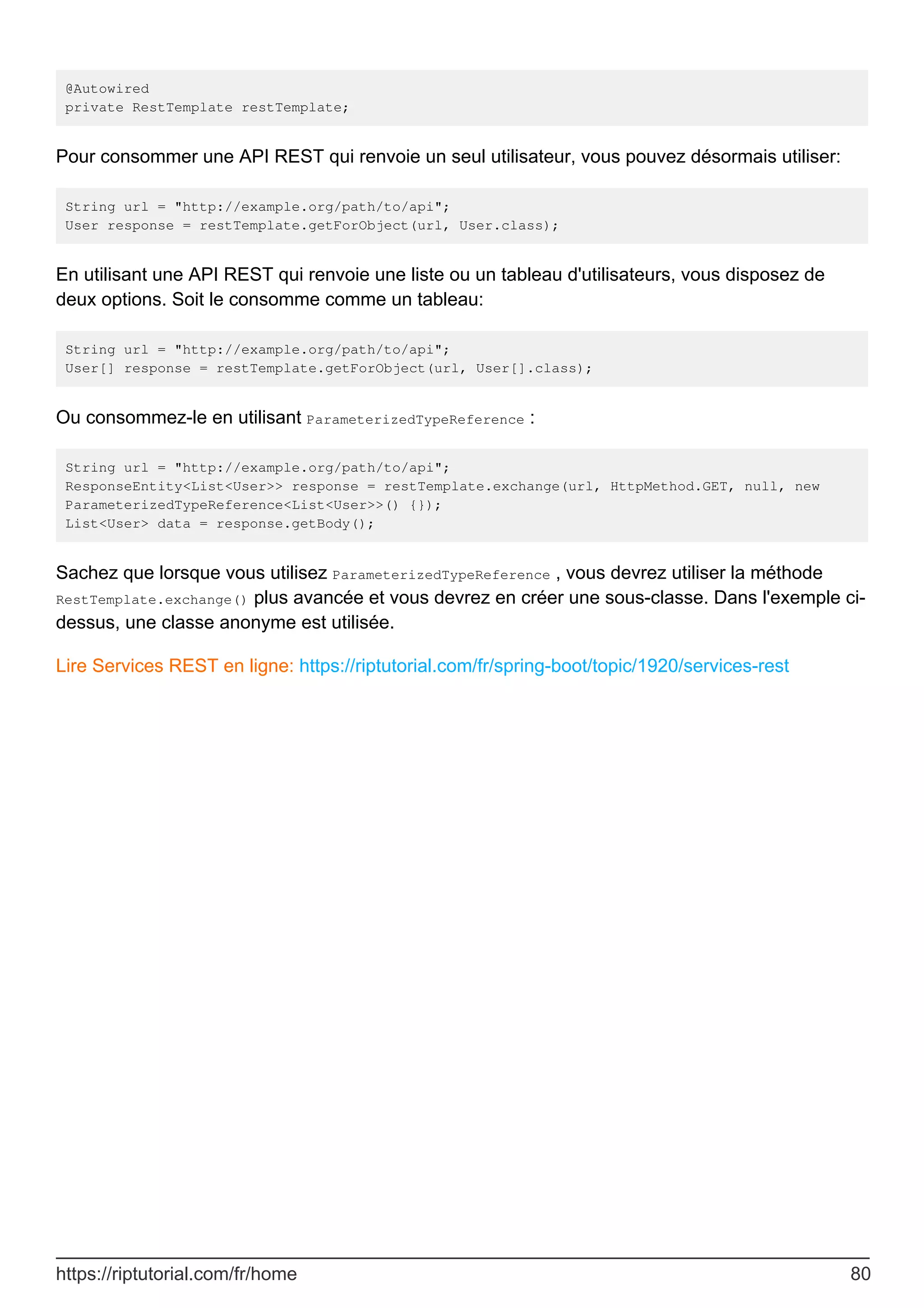 @Autowired
private RestTemplate restTemplate;
Pour consommer une API REST qui renvoie un seul utilisateur, vous pouvez désormais utiliser:
String url = "http://example.org/path/to/api";
User response = restTemplate.getForObject(url, User.class);
En utilisant une API REST qui renvoie une liste ou un tableau d'utilisateurs, vous disposez de
deux options. Soit le consomme comme un tableau:
String url = "http://example.org/path/to/api";
User[] response = restTemplate.getForObject(url, User[].class);
Ou consommez-le en utilisant ParameterizedTypeReference :
String url = "http://example.org/path/to/api";
ResponseEntity<List<User>> response = restTemplate.exchange(url, HttpMethod.GET, null, new
ParameterizedTypeReference<List<User>>() {});
List<User> data = response.getBody();
Sachez que lorsque vous utilisez ParameterizedTypeReference , vous devrez utiliser la méthode
RestTemplate.exchange() plus avancée et vous devrez en créer une sous-classe. Dans l'exemple ci-
dessus, une classe anonyme est utilisée.
Lire Services REST en ligne: https://riptutorial.com/fr/spring-boot/topic/1920/services-rest
https://riptutorial.com/fr/home 80
 