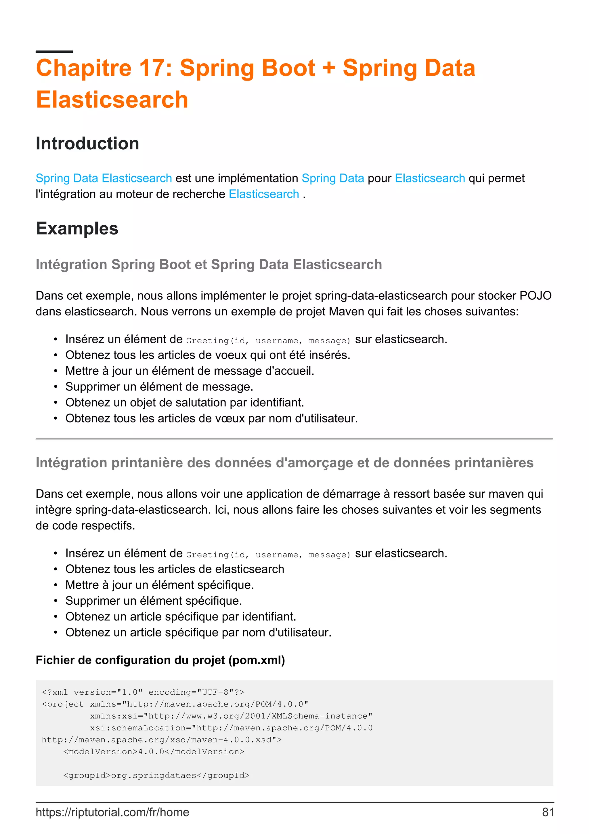 Chapitre 17: Spring Boot + Spring Data
Elasticsearch
Introduction
Spring Data Elasticsearch est une implémentation Spring Data pour Elasticsearch qui permet
l'intégration au moteur de recherche Elasticsearch .
Examples
Intégration Spring Boot et Spring Data Elasticsearch
Dans cet exemple, nous allons implémenter le projet spring-data-elasticsearch pour stocker POJO
dans elasticsearch. Nous verrons un exemple de projet Maven qui fait les choses suivantes:
Insérez un élément de Greeting(id, username, message) sur elasticsearch.
•
Obtenez tous les articles de voeux qui ont été insérés.
•
Mettre à jour un élément de message d'accueil.
•
Supprimer un élément de message.
•
Obtenez un objet de salutation par identifiant.
•
Obtenez tous les articles de vœux par nom d'utilisateur.
•
Intégration printanière des données d'amorçage et de données printanières
Dans cet exemple, nous allons voir une application de démarrage à ressort basée sur maven qui
intègre spring-data-elasticsearch. Ici, nous allons faire les choses suivantes et voir les segments
de code respectifs.
Insérez un élément de Greeting(id, username, message) sur elasticsearch.
•
Obtenez tous les articles de elasticsearch
•
Mettre à jour un élément spécifique.
•
Supprimer un élément spécifique.
•
Obtenez un article spécifique par identifiant.
•
Obtenez un article spécifique par nom d'utilisateur.
•
Fichier de configuration du projet (pom.xml)
<?xml version="1.0" encoding="UTF-8"?>
<project xmlns="http://maven.apache.org/POM/4.0.0"
xmlns:xsi="http://www.w3.org/2001/XMLSchema-instance"
xsi:schemaLocation="http://maven.apache.org/POM/4.0.0
http://maven.apache.org/xsd/maven-4.0.0.xsd">
<modelVersion>4.0.0</modelVersion>
<groupId>org.springdataes</groupId>
https://riptutorial.com/fr/home 81
 