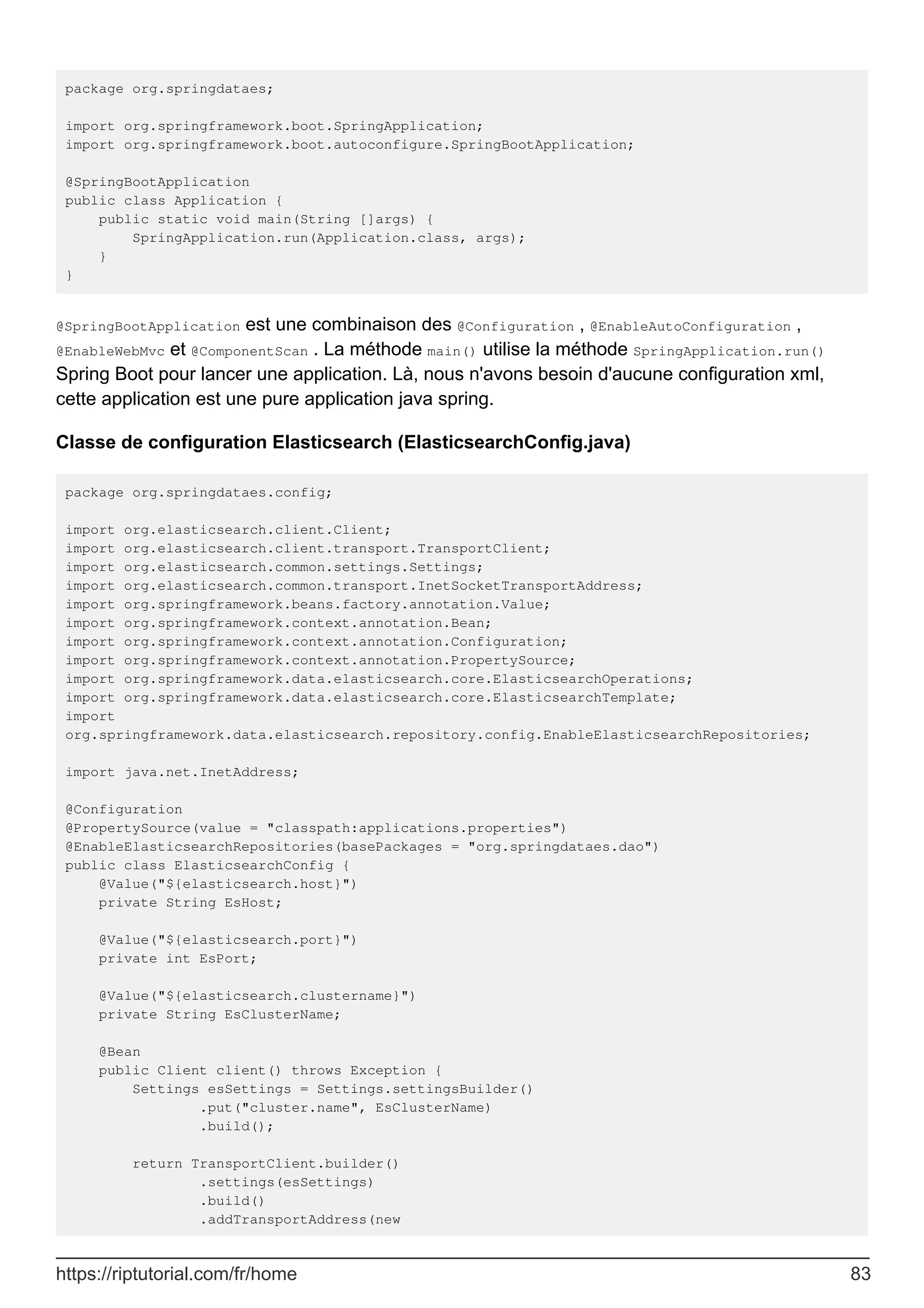 package org.springdataes;
import org.springframework.boot.SpringApplication;
import org.springframework.boot.autoconfigure.SpringBootApplication;
@SpringBootApplication
public class Application {
public static void main(String []args) {
SpringApplication.run(Application.class, args);
}
}
@SpringBootApplication est une combinaison des @Configuration , @EnableAutoConfiguration ,
@EnableWebMvc et @ComponentScan . La méthode main() utilise la méthode SpringApplication.run()
Spring Boot pour lancer une application. Là, nous n'avons besoin d'aucune configuration xml,
cette application est une pure application java spring.
Classe de configuration Elasticsearch (ElasticsearchConfig.java)
package org.springdataes.config;
import org.elasticsearch.client.Client;
import org.elasticsearch.client.transport.TransportClient;
import org.elasticsearch.common.settings.Settings;
import org.elasticsearch.common.transport.InetSocketTransportAddress;
import org.springframework.beans.factory.annotation.Value;
import org.springframework.context.annotation.Bean;
import org.springframework.context.annotation.Configuration;
import org.springframework.context.annotation.PropertySource;
import org.springframework.data.elasticsearch.core.ElasticsearchOperations;
import org.springframework.data.elasticsearch.core.ElasticsearchTemplate;
import
org.springframework.data.elasticsearch.repository.config.EnableElasticsearchRepositories;
import java.net.InetAddress;
@Configuration
@PropertySource(value = "classpath:applications.properties")
@EnableElasticsearchRepositories(basePackages = "org.springdataes.dao")
public class ElasticsearchConfig {
@Value("${elasticsearch.host}")
private String EsHost;
@Value("${elasticsearch.port}")
private int EsPort;
@Value("${elasticsearch.clustername}")
private String EsClusterName;
@Bean
public Client client() throws Exception {
Settings esSettings = Settings.settingsBuilder()
.put("cluster.name", EsClusterName)
.build();
return TransportClient.builder()
.settings(esSettings)
.build()
.addTransportAddress(new
https://riptutorial.com/fr/home 83
 