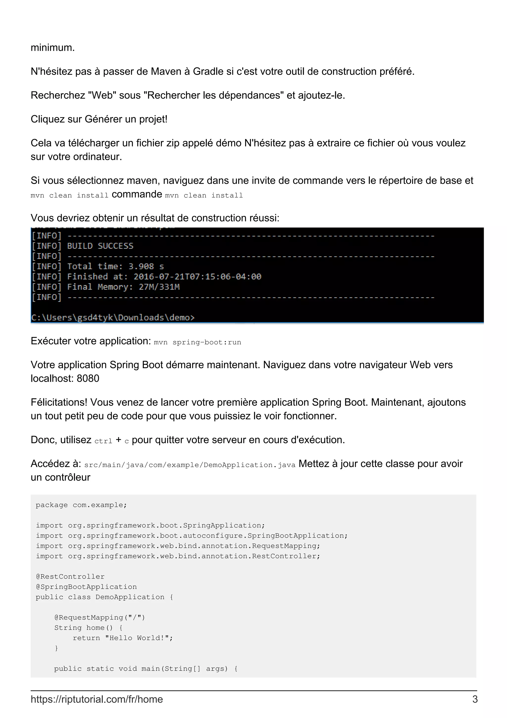 minimum.
N'hésitez pas à passer de Maven à Gradle si c'est votre outil de construction préféré.
Recherchez "Web" sous "Rechercher les dépendances" et ajoutez-le.
Cliquez sur Générer un projet!
Cela va télécharger un fichier zip appelé démo N'hésitez pas à extraire ce fichier où vous voulez
sur votre ordinateur.
Si vous sélectionnez maven, naviguez dans une invite de commande vers le répertoire de base et
mvn clean install commande mvn clean install
Vous devriez obtenir un résultat de construction réussi:
Exécuter votre application: mvn spring-boot:run
Votre application Spring Boot démarre maintenant. Naviguez dans votre navigateur Web vers
localhost: 8080
Félicitations! Vous venez de lancer votre première application Spring Boot. Maintenant, ajoutons
un tout petit peu de code pour que vous puissiez le voir fonctionner.
Donc, utilisez ctrl + c pour quitter votre serveur en cours d'exécution.
Accédez à: src/main/java/com/example/DemoApplication.java Mettez à jour cette classe pour avoir
un contrôleur
package com.example;
import org.springframework.boot.SpringApplication;
import org.springframework.boot.autoconfigure.SpringBootApplication;
import org.springframework.web.bind.annotation.RequestMapping;
import org.springframework.web.bind.annotation.RestController;
@RestController
@SpringBootApplication
public class DemoApplication {
@RequestMapping("/")
String home() {
return "Hello World!";
}
public static void main(String[] args) {
https://riptutorial.com/fr/home 3
 