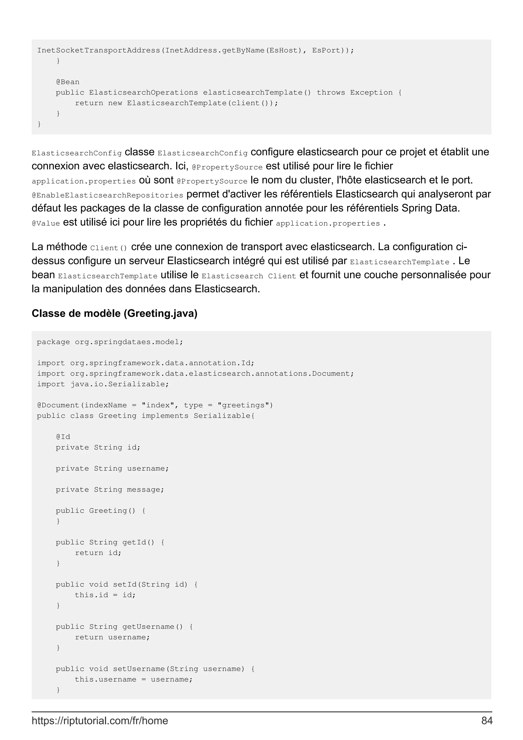 InetSocketTransportAddress(InetAddress.getByName(EsHost), EsPort));
}
@Bean
public ElasticsearchOperations elasticsearchTemplate() throws Exception {
return new ElasticsearchTemplate(client());
}
}
ElasticsearchConfig classe ElasticsearchConfig configure elasticsearch pour ce projet et établit une
connexion avec elasticsearch. Ici, @PropertySource est utilisé pour lire le fichier
application.properties où sont @PropertySource le nom du cluster, l'hôte elasticsearch et le port.
@EnableElasticsearchRepositories permet d'activer les référentiels Elasticsearch qui analyseront par
défaut les packages de la classe de configuration annotée pour les référentiels Spring Data.
@Value est utilisé ici pour lire les propriétés du fichier application.properties .
La méthode Client() crée une connexion de transport avec elasticsearch. La configuration ci-
dessus configure un serveur Elasticsearch intégré qui est utilisé par ElasticsearchTemplate . Le
bean ElasticsearchTemplate utilise le Elasticsearch Client et fournit une couche personnalisée pour
la manipulation des données dans Elasticsearch.
Classe de modèle (Greeting.java)
package org.springdataes.model;
import org.springframework.data.annotation.Id;
import org.springframework.data.elasticsearch.annotations.Document;
import java.io.Serializable;
@Document(indexName = "index", type = "greetings")
public class Greeting implements Serializable{
@Id
private String id;
private String username;
private String message;
public Greeting() {
}
public String getId() {
return id;
}
public void setId(String id) {
this.id = id;
}
public String getUsername() {
return username;
}
public void setUsername(String username) {
this.username = username;
}
https://riptutorial.com/fr/home 84
 