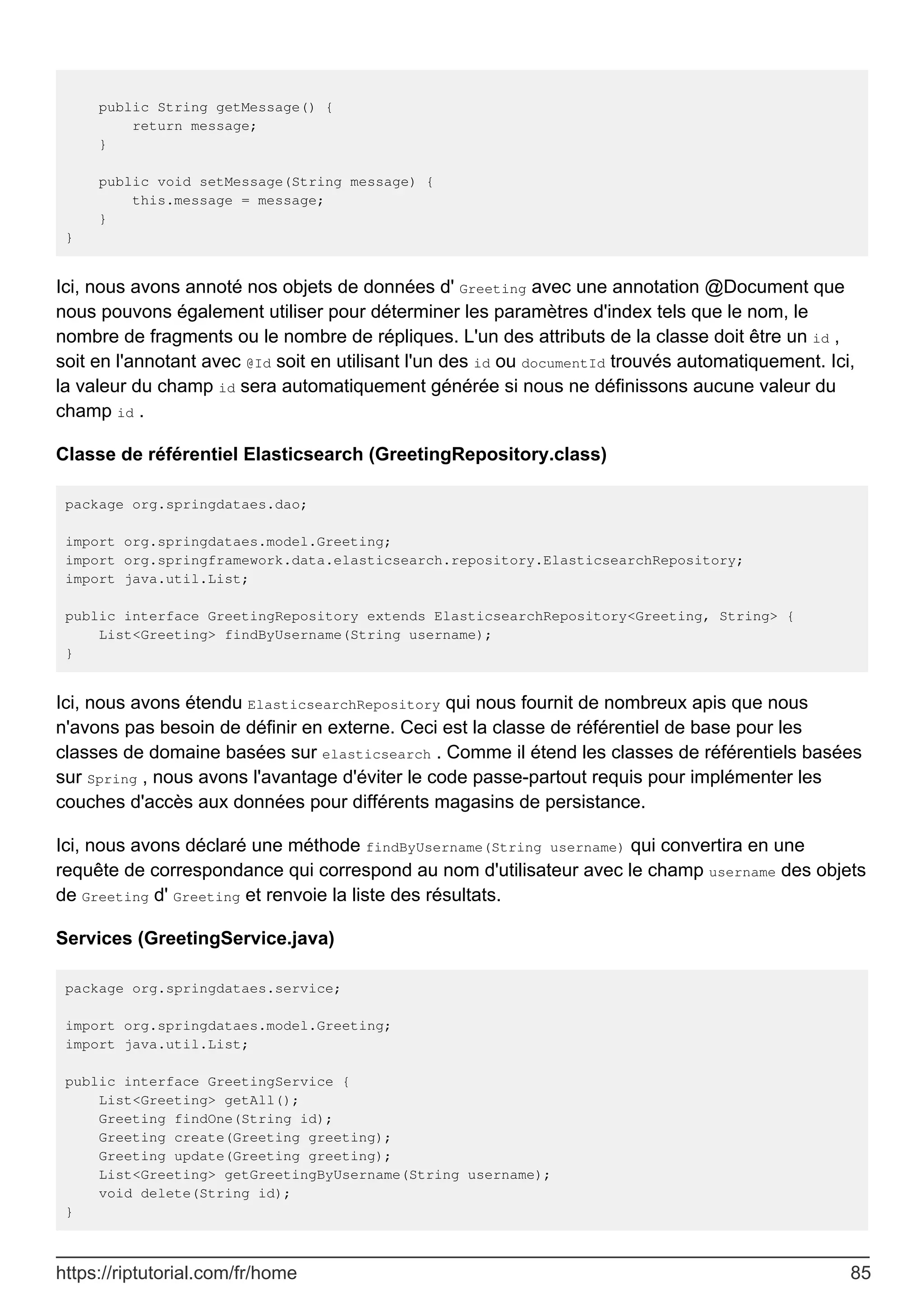 public String getMessage() {
return message;
}
public void setMessage(String message) {
this.message = message;
}
}
Ici, nous avons annoté nos objets de données d' Greeting avec une annotation @Document que
nous pouvons également utiliser pour déterminer les paramètres d'index tels que le nom, le
nombre de fragments ou le nombre de répliques. L'un des attributs de la classe doit être un id ,
soit en l'annotant avec @Id soit en utilisant l'un des id ou documentId trouvés automatiquement. Ici,
la valeur du champ id sera automatiquement générée si nous ne définissons aucune valeur du
champ id .
Classe de référentiel Elasticsearch (GreetingRepository.class)
package org.springdataes.dao;
import org.springdataes.model.Greeting;
import org.springframework.data.elasticsearch.repository.ElasticsearchRepository;
import java.util.List;
public interface GreetingRepository extends ElasticsearchRepository<Greeting, String> {
List<Greeting> findByUsername(String username);
}
Ici, nous avons étendu ElasticsearchRepository qui nous fournit de nombreux apis que nous
n'avons pas besoin de définir en externe. Ceci est la classe de référentiel de base pour les
classes de domaine basées sur elasticsearch . Comme il étend les classes de référentiels basées
sur Spring , nous avons l'avantage d'éviter le code passe-partout requis pour implémenter les
couches d'accès aux données pour différents magasins de persistance.
Ici, nous avons déclaré une méthode findByUsername(String username) qui convertira en une
requête de correspondance qui correspond au nom d'utilisateur avec le champ username des objets
de Greeting d' Greeting et renvoie la liste des résultats.
Services (GreetingService.java)
package org.springdataes.service;
import org.springdataes.model.Greeting;
import java.util.List;
public interface GreetingService {
List<Greeting> getAll();
Greeting findOne(String id);
Greeting create(Greeting greeting);
Greeting update(Greeting greeting);
List<Greeting> getGreetingByUsername(String username);
void delete(String id);
}
https://riptutorial.com/fr/home 85
 