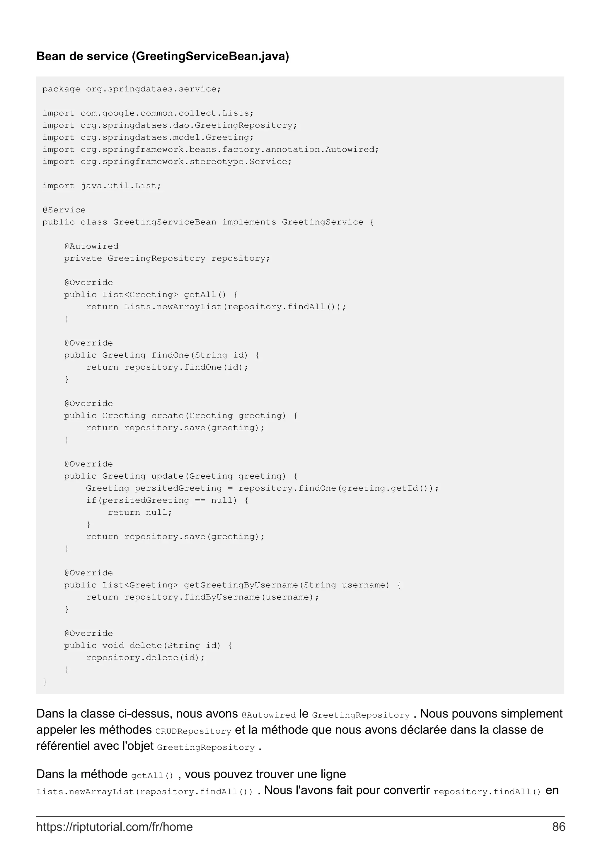 Bean de service (GreetingServiceBean.java)
package org.springdataes.service;
import com.google.common.collect.Lists;
import org.springdataes.dao.GreetingRepository;
import org.springdataes.model.Greeting;
import org.springframework.beans.factory.annotation.Autowired;
import org.springframework.stereotype.Service;
import java.util.List;
@Service
public class GreetingServiceBean implements GreetingService {
@Autowired
private GreetingRepository repository;
@Override
public List<Greeting> getAll() {
return Lists.newArrayList(repository.findAll());
}
@Override
public Greeting findOne(String id) {
return repository.findOne(id);
}
@Override
public Greeting create(Greeting greeting) {
return repository.save(greeting);
}
@Override
public Greeting update(Greeting greeting) {
Greeting persitedGreeting = repository.findOne(greeting.getId());
if(persitedGreeting == null) {
return null;
}
return repository.save(greeting);
}
@Override
public List<Greeting> getGreetingByUsername(String username) {
return repository.findByUsername(username);
}
@Override
public void delete(String id) {
repository.delete(id);
}
}
Dans la classe ci-dessus, nous avons @Autowired le GreetingRepository . Nous pouvons simplement
appeler les méthodes CRUDRepository et la méthode que nous avons déclarée dans la classe de
référentiel avec l'objet GreetingRepository .
Dans la méthode getAll() , vous pouvez trouver une ligne
Lists.newArrayList(repository.findAll()) . Nous l'avons fait pour convertir repository.findAll() en
https://riptutorial.com/fr/home 86
 