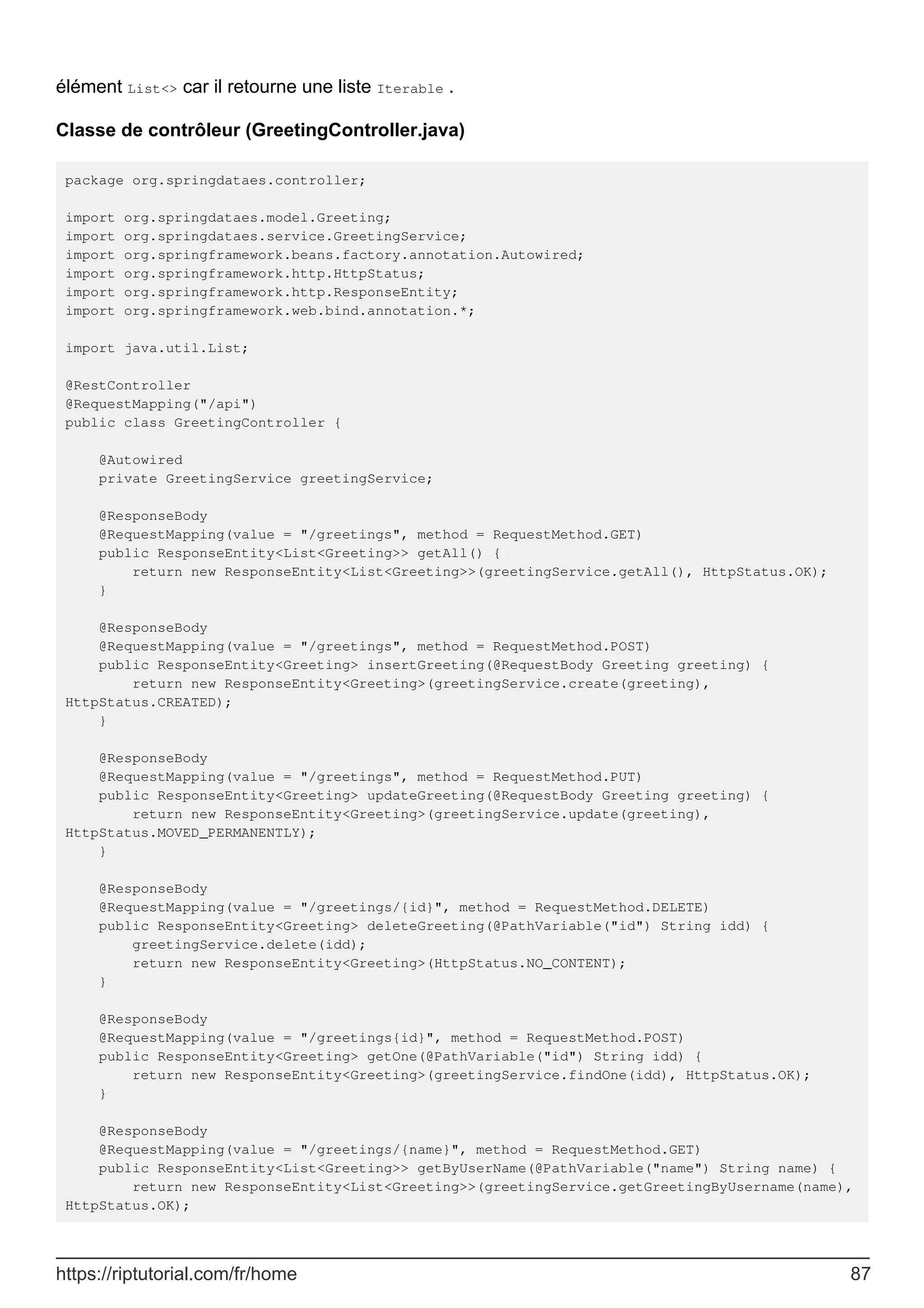 élément List<> car il retourne une liste Iterable .
Classe de contrôleur (GreetingController.java)
package org.springdataes.controller;
import org.springdataes.model.Greeting;
import org.springdataes.service.GreetingService;
import org.springframework.beans.factory.annotation.Autowired;
import org.springframework.http.HttpStatus;
import org.springframework.http.ResponseEntity;
import org.springframework.web.bind.annotation.*;
import java.util.List;
@RestController
@RequestMapping("/api")
public class GreetingController {
@Autowired
private GreetingService greetingService;
@ResponseBody
@RequestMapping(value = "/greetings", method = RequestMethod.GET)
public ResponseEntity<List<Greeting>> getAll() {
return new ResponseEntity<List<Greeting>>(greetingService.getAll(), HttpStatus.OK);
}
@ResponseBody
@RequestMapping(value = "/greetings", method = RequestMethod.POST)
public ResponseEntity<Greeting> insertGreeting(@RequestBody Greeting greeting) {
return new ResponseEntity<Greeting>(greetingService.create(greeting),
HttpStatus.CREATED);
}
@ResponseBody
@RequestMapping(value = "/greetings", method = RequestMethod.PUT)
public ResponseEntity<Greeting> updateGreeting(@RequestBody Greeting greeting) {
return new ResponseEntity<Greeting>(greetingService.update(greeting),
HttpStatus.MOVED_PERMANENTLY);
}
@ResponseBody
@RequestMapping(value = "/greetings/{id}", method = RequestMethod.DELETE)
public ResponseEntity<Greeting> deleteGreeting(@PathVariable("id") String idd) {
greetingService.delete(idd);
return new ResponseEntity<Greeting>(HttpStatus.NO_CONTENT);
}
@ResponseBody
@RequestMapping(value = "/greetings{id}", method = RequestMethod.POST)
public ResponseEntity<Greeting> getOne(@PathVariable("id") String idd) {
return new ResponseEntity<Greeting>(greetingService.findOne(idd), HttpStatus.OK);
}
@ResponseBody
@RequestMapping(value = "/greetings/{name}", method = RequestMethod.GET)
public ResponseEntity<List<Greeting>> getByUserName(@PathVariable("name") String name) {
return new ResponseEntity<List<Greeting>>(greetingService.getGreetingByUsername(name),
HttpStatus.OK);
https://riptutorial.com/fr/home 87
 