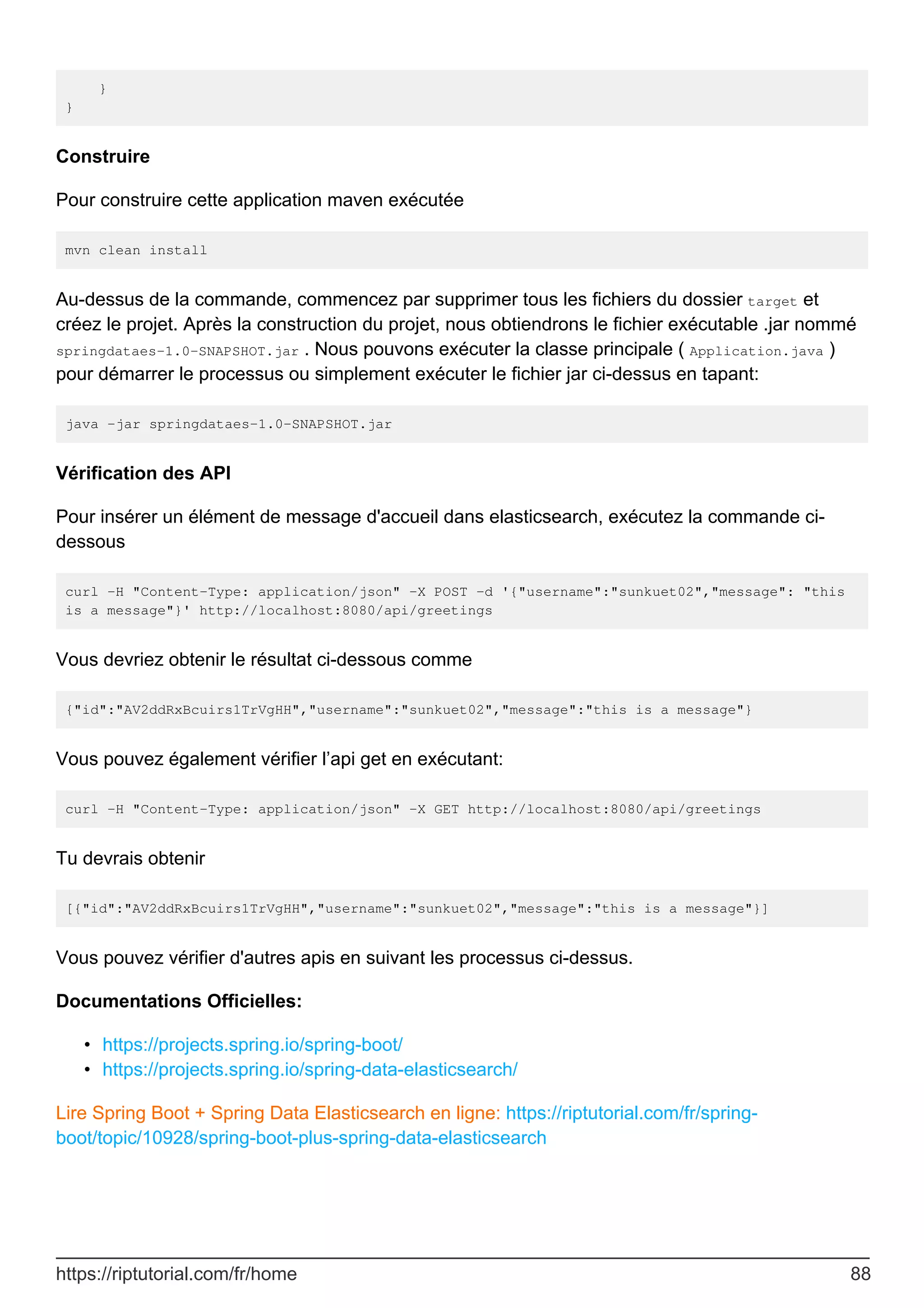 }
}
Construire
Pour construire cette application maven exécutée
mvn clean install
Au-dessus de la commande, commencez par supprimer tous les fichiers du dossier target et
créez le projet. Après la construction du projet, nous obtiendrons le fichier exécutable .jar nommé
springdataes-1.0-SNAPSHOT.jar . Nous pouvons exécuter la classe principale ( Application.java )
pour démarrer le processus ou simplement exécuter le fichier jar ci-dessus en tapant:
java -jar springdataes-1.0-SNAPSHOT.jar
Vérification des API
Pour insérer un élément de message d'accueil dans elasticsearch, exécutez la commande ci-
dessous
curl -H "Content-Type: application/json" -X POST -d '{"username":"sunkuet02","message": "this
is a message"}' http://localhost:8080/api/greetings
Vous devriez obtenir le résultat ci-dessous comme
{"id":"AV2ddRxBcuirs1TrVgHH","username":"sunkuet02","message":"this is a message"}
Vous pouvez également vérifier l’api get en exécutant:
curl -H "Content-Type: application/json" -X GET http://localhost:8080/api/greetings
Tu devrais obtenir
[{"id":"AV2ddRxBcuirs1TrVgHH","username":"sunkuet02","message":"this is a message"}]
Vous pouvez vérifier d'autres apis en suivant les processus ci-dessus.
Documentations Officielles:
https://projects.spring.io/spring-boot/
•
https://projects.spring.io/spring-data-elasticsearch/
•
Lire Spring Boot + Spring Data Elasticsearch en ligne: https://riptutorial.com/fr/spring-
boot/topic/10928/spring-boot-plus-spring-data-elasticsearch
https://riptutorial.com/fr/home 88
 