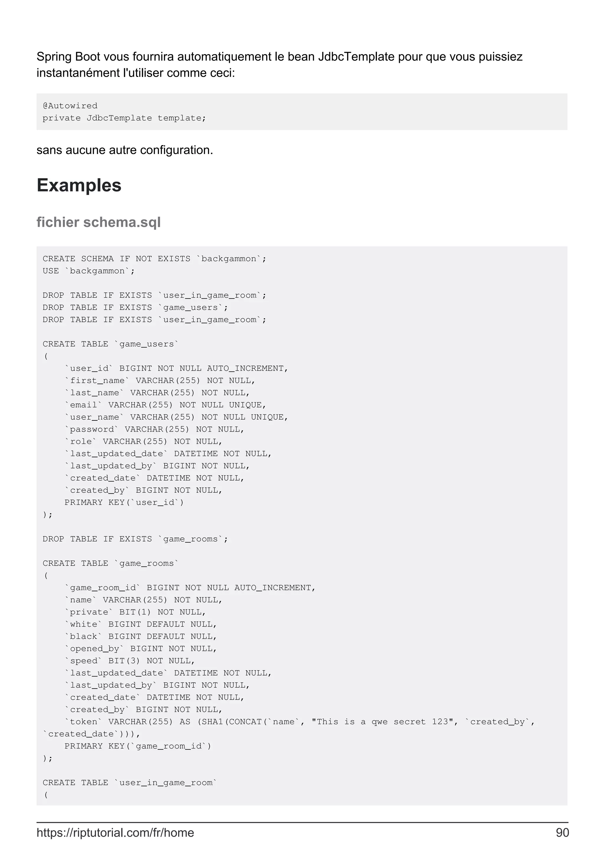 Spring Boot vous fournira automatiquement le bean JdbcTemplate pour que vous puissiez
instantanément l'utiliser comme ceci:
@Autowired
private JdbcTemplate template;
sans aucune autre configuration.
Examples
fichier schema.sql
CREATE SCHEMA IF NOT EXISTS `backgammon`;
USE `backgammon`;
DROP TABLE IF EXISTS `user_in_game_room`;
DROP TABLE IF EXISTS `game_users`;
DROP TABLE IF EXISTS `user_in_game_room`;
CREATE TABLE `game_users`
(
`user_id` BIGINT NOT NULL AUTO_INCREMENT,
`first_name` VARCHAR(255) NOT NULL,
`last_name` VARCHAR(255) NOT NULL,
`email` VARCHAR(255) NOT NULL UNIQUE,
`user_name` VARCHAR(255) NOT NULL UNIQUE,
`password` VARCHAR(255) NOT NULL,
`role` VARCHAR(255) NOT NULL,
`last_updated_date` DATETIME NOT NULL,
`last_updated_by` BIGINT NOT NULL,
`created_date` DATETIME NOT NULL,
`created_by` BIGINT NOT NULL,
PRIMARY KEY(`user_id`)
);
DROP TABLE IF EXISTS `game_rooms`;
CREATE TABLE `game_rooms`
(
`game_room_id` BIGINT NOT NULL AUTO_INCREMENT,
`name` VARCHAR(255) NOT NULL,
`private` BIT(1) NOT NULL,
`white` BIGINT DEFAULT NULL,
`black` BIGINT DEFAULT NULL,
`opened_by` BIGINT NOT NULL,
`speed` BIT(3) NOT NULL,
`last_updated_date` DATETIME NOT NULL,
`last_updated_by` BIGINT NOT NULL,
`created_date` DATETIME NOT NULL,
`created_by` BIGINT NOT NULL,
`token` VARCHAR(255) AS (SHA1(CONCAT(`name`, "This is a qwe secret 123", `created_by`,
`created_date`))),
PRIMARY KEY(`game_room_id`)
);
CREATE TABLE `user_in_game_room`
(
https://riptutorial.com/fr/home 90
 