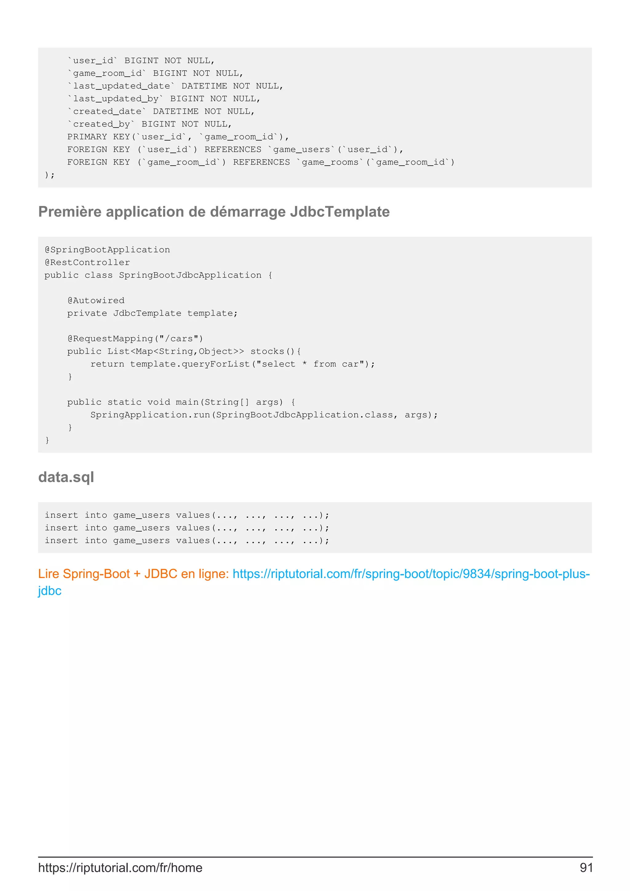 `user_id` BIGINT NOT NULL,
`game_room_id` BIGINT NOT NULL,
`last_updated_date` DATETIME NOT NULL,
`last_updated_by` BIGINT NOT NULL,
`created_date` DATETIME NOT NULL,
`created_by` BIGINT NOT NULL,
PRIMARY KEY(`user_id`, `game_room_id`),
FOREIGN KEY (`user_id`) REFERENCES `game_users`(`user_id`),
FOREIGN KEY (`game_room_id`) REFERENCES `game_rooms`(`game_room_id`)
);
Première application de démarrage JdbcTemplate
@SpringBootApplication
@RestController
public class SpringBootJdbcApplication {
@Autowired
private JdbcTemplate template;
@RequestMapping("/cars")
public List<Map<String,Object>> stocks(){
return template.queryForList("select * from car");
}
public static void main(String[] args) {
SpringApplication.run(SpringBootJdbcApplication.class, args);
}
}
data.sql
insert into game_users values(..., ..., ..., ...);
insert into game_users values(..., ..., ..., ...);
insert into game_users values(..., ..., ..., ...);
Lire Spring-Boot + JDBC en ligne: https://riptutorial.com/fr/spring-boot/topic/9834/spring-boot-plus-
jdbc
https://riptutorial.com/fr/home 91
 