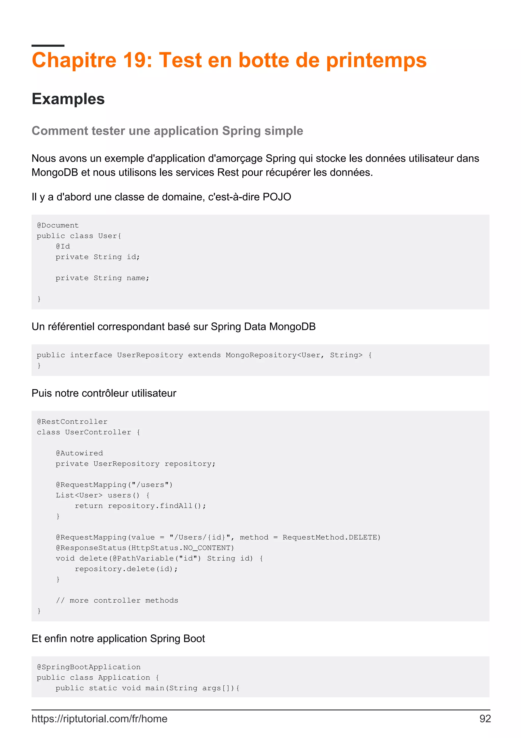 Chapitre 19: Test en botte de printemps
Examples
Comment tester une application Spring simple
Nous avons un exemple d'application d'amorçage Spring qui stocke les données utilisateur dans
MongoDB et nous utilisons les services Rest pour récupérer les données.
Il y a d'abord une classe de domaine, c'est-à-dire POJO
@Document
public class User{
@Id
private String id;
private String name;
}
Un référentiel correspondant basé sur Spring Data MongoDB
public interface UserRepository extends MongoRepository<User, String> {
}
Puis notre contrôleur utilisateur
@RestController
class UserController {
@Autowired
private UserRepository repository;
@RequestMapping("/users")
List<User> users() {
return repository.findAll();
}
@RequestMapping(value = "/Users/{id}", method = RequestMethod.DELETE)
@ResponseStatus(HttpStatus.NO_CONTENT)
void delete(@PathVariable("id") String id) {
repository.delete(id);
}
// more controller methods
}
Et enfin notre application Spring Boot
@SpringBootApplication
public class Application {
public static void main(String args[]){
https://riptutorial.com/fr/home 92
 