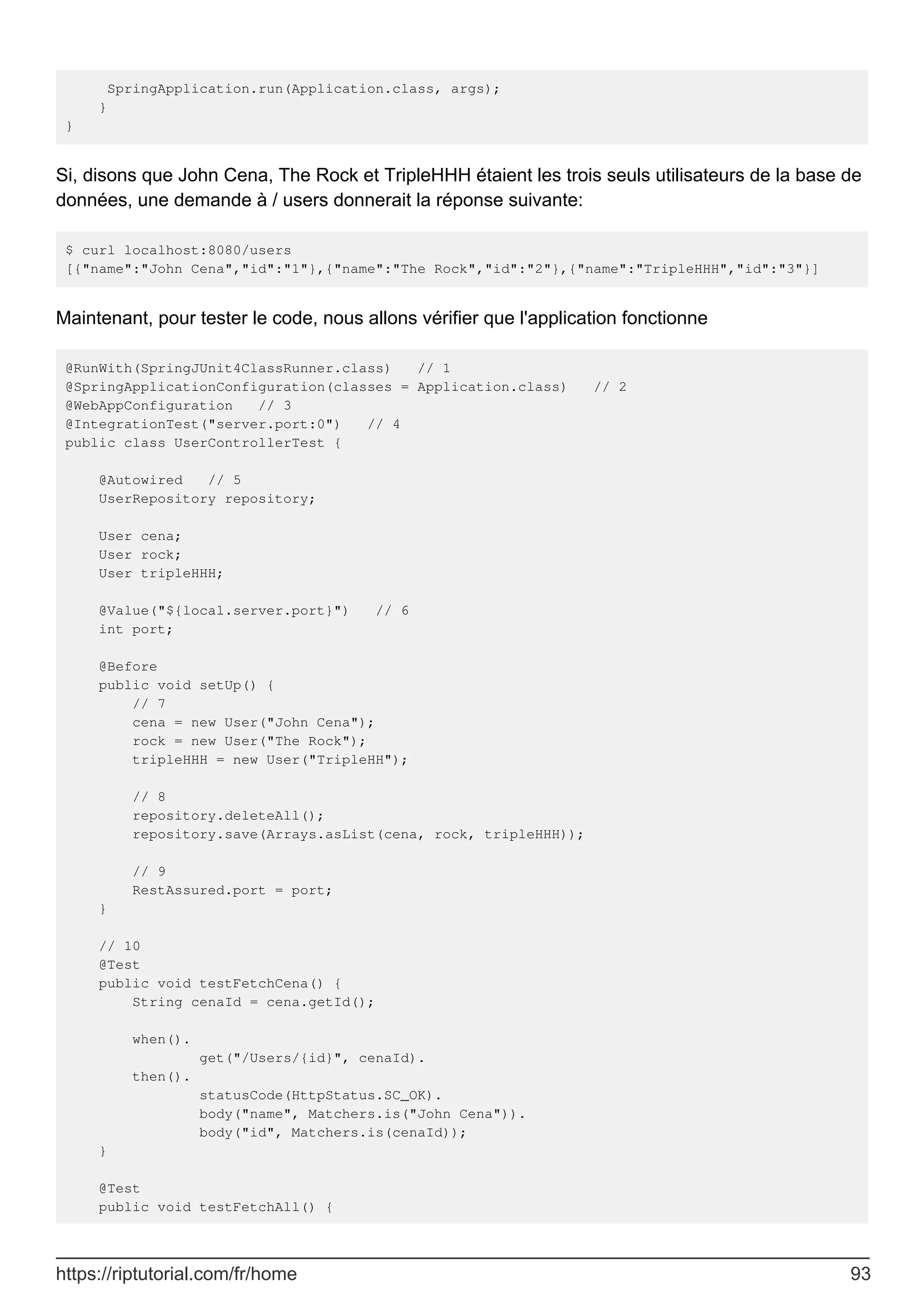 SpringApplication.run(Application.class, args);
}
}
Si, disons que John Cena, The Rock et TripleHHH étaient les trois seuls utilisateurs de la base de
données, une demande à / users donnerait la réponse suivante:
$ curl localhost:8080/users
[{"name":"John Cena","id":"1"},{"name":"The Rock","id":"2"},{"name":"TripleHHH","id":"3"}]
Maintenant, pour tester le code, nous allons vérifier que l'application fonctionne
@RunWith(SpringJUnit4ClassRunner.class) // 1
@SpringApplicationConfiguration(classes = Application.class) // 2
@WebAppConfiguration // 3
@IntegrationTest("server.port:0") // 4
public class UserControllerTest {
@Autowired // 5
UserRepository repository;
User cena;
User rock;
User tripleHHH;
@Value("${local.server.port}") // 6
int port;
@Before
public void setUp() {
// 7
cena = new User("John Cena");
rock = new User("The Rock");
tripleHHH = new User("TripleHH");
// 8
repository.deleteAll();
repository.save(Arrays.asList(cena, rock, tripleHHH));
// 9
RestAssured.port = port;
}
// 10
@Test
public void testFetchCena() {
String cenaId = cena.getId();
when().
get("/Users/{id}", cenaId).
then().
statusCode(HttpStatus.SC_OK).
body("name", Matchers.is("John Cena")).
body("id", Matchers.is(cenaId));
}
@Test
public void testFetchAll() {
https://riptutorial.com/fr/home 93
 