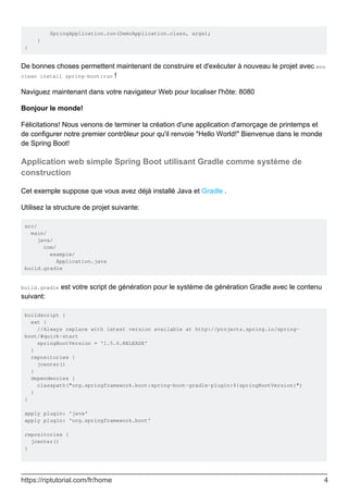 SpringApplication.run(DemoApplication.class, args);
}
}
De bonnes choses permettent maintenant de construire et d'exécuter à nouveau le projet avec mvn
clean install spring-boot:run !
Naviguez maintenant dans votre navigateur Web pour localiser l'hôte: 8080
Bonjour le monde!
Félicitations! Nous venons de terminer la création d'une application d'amorçage de printemps et
de configurer notre premier contrôleur pour qu'il renvoie "Hello World!" Bienvenue dans le monde
de Spring Boot!
Application web simple Spring Boot utilisant Gradle comme système de
construction
Cet exemple suppose que vous avez déjà installé Java et Gradle .
Utilisez la structure de projet suivante:
src/
main/
java/
com/
example/
Application.java
build.gradle
build.gradle est votre script de génération pour le système de génération Gradle avec le contenu
suivant:
buildscript {
ext {
//Always replace with latest version available at http://projects.spring.io/spring-
boot/#quick-start
springBootVersion = '1.5.6.RELEASE'
}
repositories {
jcenter()
}
dependencies {
classpath("org.springframework.boot:spring-boot-gradle-plugin:${springBootVersion}")
}
}
apply plugin: 'java'
apply plugin: 'org.springframework.boot'
repositories {
jcenter()
}
https://riptutorial.com/fr/home 4
 
