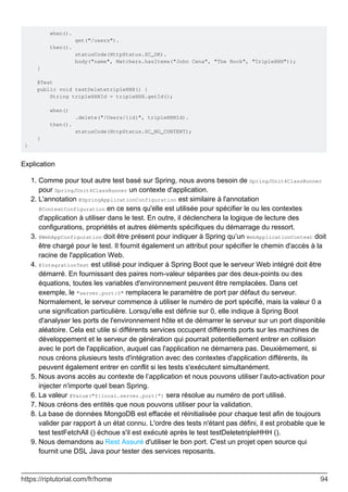 when().
get("/users").
then().
statusCode(HttpStatus.SC_OK).
body("name", Matchers.hasItems("John Cena", "The Rock", "TripleHHH"));
}
@Test
public void testDeletetripleHHH() {
String tripleHHHId = tripleHHH.getId();
when()
.delete("/Users/{id}", tripleHHHId).
then().
statusCode(HttpStatus.SC_NO_CONTENT);
}
}
Explication
Comme pour tout autre test basé sur Spring, nous avons besoin de SpringJUnit4ClassRunner
pour SpringJUnit4ClassRunner un contexte d'application.
1.
L'annotation @SpringApplicationConfiguration est similaire à l'annotation
@ContextConfiguration en ce sens qu'elle est utilisée pour spécifier le ou les contextes
d'application à utiliser dans le test. En outre, il déclenchera la logique de lecture des
configurations, propriétés et autres éléments spécifiques du démarrage du ressort.
2.
@WebAppConfiguration doit être présent pour indiquer à Spring qu’un WebApplicationContext doit
être chargé pour le test. Il fournit également un attribut pour spécifier le chemin d'accès à la
racine de l'application Web.
3.
@IntegrationTest est utilisé pour indiquer à Spring Boot que le serveur Web intégré doit être
démarré. En fournissant des paires nom-valeur séparées par des deux-points ou des
équations, toutes les variables d'environnement peuvent être remplacées. Dans cet
exemple, le "server.port:0" remplacera le paramètre de port par défaut du serveur.
Normalement, le serveur commence à utiliser le numéro de port spécifié, mais la valeur 0 a
une signification particulière. Lorsqu'elle est définie sur 0, elle indique à Spring Boot
d'analyser les ports de l'environnement hôte et de démarrer le serveur sur un port disponible
aléatoire. Cela est utile si différents services occupent différents ports sur les machines de
développement et le serveur de génération qui pourrait potentiellement entrer en collision
avec le port de l'application, auquel cas l'application ne démarrera pas. Deuxièmement, si
nous créons plusieurs tests d'intégration avec des contextes d'application différents, ils
peuvent également entrer en conflit si les tests s'exécutent simultanément.
4.
Nous avons accès au contexte de l’application et nous pouvons utiliser l’auto-activation pour
injecter n'importe quel bean Spring.
5.
La valeur @Value("${local.server.port}”) sera résolue au numéro de port utilisé.
6.
Nous créons des entités que nous pouvons utiliser pour la validation.
7.
La base de données MongoDB est effacée et réinitialisée pour chaque test afin de toujours
valider par rapport à un état connu. L'ordre des tests n'étant pas défini, il est probable que le
test testFetchAll () échoue s'il est exécuté après le test testDeletetripleHHH ().
8.
Nous demandons au Rest Assuré d'utiliser le bon port. C'est un projet open source qui
fournit une DSL Java pour tester des services reposants.
9.
https://riptutorial.com/fr/home 94
 