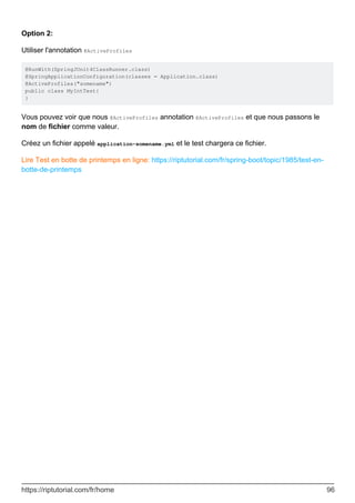 Option 2:
Utiliser l'annotation @ActiveProfiles
@RunWith(SpringJUnit4ClassRunner.class)
@SpringApplicationConfiguration(classes = Application.class)
@ActiveProfiles("somename")
public class MyIntTest{
}
Vous pouvez voir que nous @ActiveProfiles annotation @ActiveProfiles et que nous passons le
nom de fichier comme valeur.
Créez un fichier appelé application-somename.yml et le test chargera ce fichier.
Lire Test en botte de printemps en ligne: https://riptutorial.com/fr/spring-boot/topic/1985/test-en-
botte-de-printemps
https://riptutorial.com/fr/home 96
 