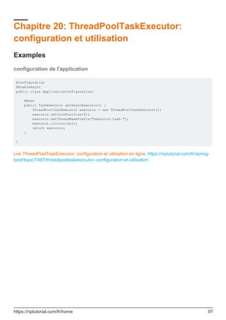 Chapitre 20: ThreadPoolTaskExecutor:
configuration et utilisation
Examples
configuration de l'application
@Configuration
@EnableAsync
public class ApplicationConfiguration{
@Bean
public TaskExecutor getAsyncExecutor() {
ThreadPoolTaskExecutor executor = new ThreadPoolTaskExecutor();
executor.setCorePoolSize(2);
executor.setThreadNamePrefix("executor-task-");
executor.initialize();
return executor;
}
}
Lire ThreadPoolTaskExecutor: configuration et utilisation en ligne: https://riptutorial.com/fr/spring-
boot/topic/7497/threadpooltaskexecutor--configuration-et-utilisation
https://riptutorial.com/fr/home 97
 