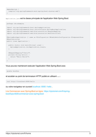 dependencies {
compile('org.springframework.boot:spring-boot-starter-web')
}
Application.java est la classe principale de l'application Web Spring Boot:
package com.example;
import org.springframework.boot.SpringApplication;
import org.springframework.boot.autoconfigure.SpringBootApplication;
import org.springframework.web.bind.annotation.RequestMapping;
import org.springframework.web.bind.annotation.RestController;
@SpringBootApplication // same as @Configuration @EnableAutoConfiguration @ComponentScan
@RestController
public class Application {
public static void main(String[] args) {
SpringApplication.run(Application.class);
}
@RequestMapping("/hello")
private String hello() {
return "Hello World!";
}
}
Vous pouvez maintenant exécuter l'application Web Spring Boot avec
gradle bootRun
et accéder au point de terminaison HTTP publié en utilisant curl
curl http://localhost:8080/hello
ou votre navigateur en ouvrant localhost: 8080 / hello .
Lire Commencer avec Spring-Boot en ligne: https://riptutorial.com/fr/spring-
boot/topic/829/commencer-avec-spring-boot
https://riptutorial.com/fr/home 5
 