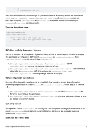 +- web
+- CustomerController.java
Sauf indication contraire, le démarrage du printemps détecte automatiquement les annotations
@Configuration , @Component , @Repository , @Service , @Controller et @RestController sous les
packages analysés ( @Configuration et @RestController sont sélectionnés car annotés par
@Component et @Controller conséquence) ).
Exemple de code de base:
@SpringBootApplication
public class Application {
public static void main(String[] args) {
SpringApplication.run(Application.class, args);
}
}
Définition explicite de paquets / classes
Depuis la version 1.3, vous pouvez également indiquer que le démarrage du printemps analyse
des packages spécifiques en définissant scanBasePackages ou scanBasePackageClasses dans
@SpringBootApplication au lieu de spécifier @ComponentScan .
@SpringBootApplication(scanBasePackages = "com.example.myproject") : définit
com.example.myproject comme package de base à analyser.
1.
@SpringBootApplication(scanBasePackageClasses = CustomerController.class) - une alternative
sécurisée à scanBasePackages définit le package de CustomerController.java ,
com.example.myproject.web , comme package de base à analyser.
2.
Hors configuration automatique
Une autre fonctionnalité importante est la possibilité d'exclure des classes de configuration
automatique spécifiques à l'aide de exclude ou excludeName ( excludeName existe depuis la version
1.3 ).
@SpringBootApplication(exclude = DemoConfiguration.class) - exclura DemoConfiguration de
l'analyse automatique des packages.
1.
@SpringBootApplication(excludeName = "DemoConfiguration") - fera de même en utilisant le nom
de classe entièrement classé.
2.
@ CompoScan
Vous pouvez utiliser @ComponentScan pour configurer une analyse de package plus complexe. Il y a
aussi @ComponentScans qui agit comme une annotation de conteneur qui regroupe plusieurs
annotations @ComponentScan .
Exemples de code de base
https://riptutorial.com/fr/home 8
 
