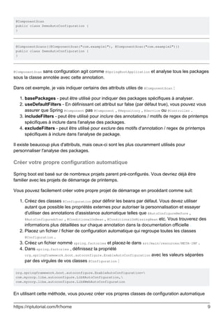 @ComponentScan
public class DemoAutoConfiguration {
}
@ComponentScans({@ComponentScan("com.example1"), @ComponentScan("com.example2")})
public class DemoAutoConfiguration {
}
@ComponentScan sans configuration agit comme @SpringBootApplication et analyse tous les packages
sous la classe annotée avec cette annotation.
Dans cet exemple, je vais indiquer certains des attributs utiles de @ComponentScan :
basePackages - peut être utilisé pour indiquer des packages spécifiques à analyser.
1.
useDefaultFilters - En définissant cet attribut sur false (par défaut true), vous pouvez vous
assurer que Spring @Component pas @Component , @Repository , @Service ou @Controller .
2.
includeFilters - peut être utilisé pour inclure des annotations / motifs de regex de printemps
spécifiques à inclure dans l'analyse des packages.
3.
excludeFilters - peut être utilisé pour exclure des motifs d'annotation / regex de printemps
spécifiques à inclure dans l'analyse de package.
4.
Il existe beaucoup plus d'attributs, mais ceux-ci sont les plus couramment utilisés pour
personnaliser l'analyse des packages.
Créer votre propre configuration automatique
Spring boot est basé sur de nombreux projets parent pré-configurés. Vous devriez déjà être
familier avec les projets de démarrage de printemps.
Vous pouvez facilement créer votre propre projet de démarrage en procédant comme suit:
Créez des classes @Configuration pour définir les beans par défaut. Vous devez utiliser
autant que possible les propriétés externes pour autoriser la personnalisation et essayer
d'utiliser des annotations d'assistance automatique telles que @AutoConfigureBefore ,
@AutoConfigureAfter , @ConditionalOnBean , @ConditionalOnMissingBean etc. Vous trouverez des
informations plus détaillées sur chaque annotation dans la documentation officielle .
1.
Placez un fichier / fichier de configuration automatique qui regroupe toutes les classes
@Configuration .
2.
Créez un fichier nommé spring.factories et placez-le dans src/main/resources/META-INF .
3.
Dans spring.factories , définissez la propriété
org.springframework.boot.autoconfigure.EnableAutoConfiguration avec les valeurs séparées
par des virgules de vos classes @Configuration :
4.
org.springframework.boot.autoconfigure.EnableAutoConfiguration=
com.mycorp.libx.autoconfigure.LibXAutoConfiguration,
com.mycorp.libx.autoconfigure.LibXWebAutoConfiguration
En utilisant cette méthode, vous pouvez créer vos propres classes de configuration automatique
https://riptutorial.com/fr/home 9
 