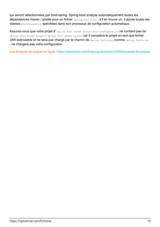 qui seront sélectionnées par boot-spring. Spring-boot analyse automatiquement toutes les
dépendances maven / gradle pour un fichier spring.factories , s'il en trouve un, il ajoute toutes les
classes @Configuration spécifiées dans son processus de configuration automatique.
Assurez-vous que votre projet d' spring boot maven plugin auto-configuration ne contient pas de
spring boot maven plugin - spring boot maven plugin car il compilera le projet en tant que fichier
JAR exécutable et ne sera pas chargé par le chemin de spring.factories comme spring.factories
. ne chargera pas votre configuration
Lire Analyse de paquet en ligne: https://riptutorial.com/fr/spring-boot/topic/9354/analyse-de-paquet
https://riptutorial.com/fr/home 10
 