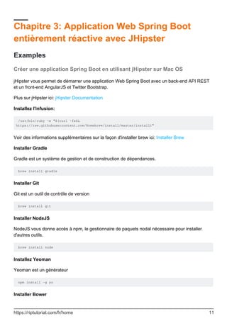 Chapitre 3: Application Web Spring Boot
entièrement réactive avec JHipster
Examples
Créer une application Spring Boot en utilisant jHipster sur Mac OS
jHipster vous permet de démarrer une application Web Spring Boot avec un back-end API REST
et un front-end AngularJS et Twitter Bootstrap.
Plus sur jHipster ici: jHipster Documentation
Installez l'infusion:
/usr/bin/ruby -e "$(curl -fsSL
https://raw.githubusercontent.com/Homebrew/install/master/install)"
Voir des informations supplémentaires sur la façon d'installer brew ici: Installer Brew
Installer Gradle
Gradle est un système de gestion et de construction de dépendances.
brew install gradle
Installer Git
Git est un outil de contrôle de version
brew install git
Installer NodeJS
NodeJS vous donne accès à npm, le gestionnaire de paquets nodal nécessaire pour installer
d'autres outils.
brew install node
Installez Yeoman
Yeoman est un générateur
npm install -g yo
Installer Bower
https://riptutorial.com/fr/home 11
 