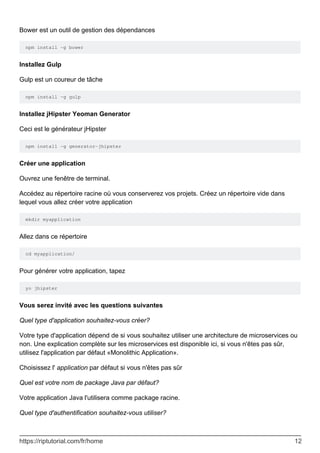 Bower est un outil de gestion des dépendances
npm install -g bower
Installez Gulp
Gulp est un coureur de tâche
npm install -g gulp
Installez jHipster Yeoman Generator
Ceci est le générateur jHipster
npm install -g generator-jhipster
Créer une application
Ouvrez une fenêtre de terminal.
Accédez au répertoire racine où vous conserverez vos projets. Créez un répertoire vide dans
lequel vous allez créer votre application
mkdir myapplication
Allez dans ce répertoire
cd myapplication/
Pour générer votre application, tapez
yo jhipster
Vous serez invité avec les questions suivantes
Quel type d'application souhaitez-vous créer?
Votre type d'application dépend de si vous souhaitez utiliser une architecture de microservices ou
non. Une explication complète sur les microservices est disponible ici, si vous n'êtes pas sûr,
utilisez l'application par défaut «Monolithic Application».
Choisissez l' application par défaut si vous n'êtes pas sûr
Quel est votre nom de package Java par défaut?
Votre application Java l'utilisera comme package racine.
Quel type d'authentification souhaitez-vous utiliser?
https://riptutorial.com/fr/home 12
 