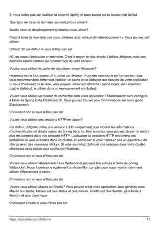 Si vous n'êtes pas sûr d'utiliser la sécurité Spring de base basée sur la session par défaut
Quel type de base de données souhaitez-vous utiliser?
Quelle base de développement souhaitez-vous utiliser?
C'est la base de données que vous utiliserez avec votre profil «développement». Vous pouvez soit
utiliser:
Utilisez H2 par défaut si vous n'êtes pas sûr
H2, en cours d'exécution en mémoire. C'est le moyen le plus simple d'utiliser JHipster, mais vos
données seront perdues au redémarrage de votre serveur.
Voulez-vous utiliser le cache de deuxième niveau Hibernate?
Hibernate est le fournisseur JPA utilisé par JHipster. Pour des raisons de performances, nous
vous recommandons fortement d'utiliser un cache et de l'adapter aux besoins de votre application.
Si vous choisissez de le faire, vous pouvez utiliser soit ehcache (cache local), soit Hazelcast
(cache distribué, à utiliser dans un environnement en cluster).
Voulez-vous utiliser un moteur de recherche dans votre application? Elasticsearch sera configuré
à l'aide de Spring Data Elasticsearch. Vous pouvez trouver plus d'informations sur notre guide
Elasticsearch.
Choisissez non si vous n'êtes pas sûr
Voulez-vous utiliser des sessions HTTP en cluster?
Par défaut, JHipster utilise une session HTTP uniquement pour stocker les informations
d'authentification et d'autorisation de Spring Security. Bien entendu, vous pouvez choisir de mettre
plus de données dans vos sessions HTTP. L'utilisation de sessions HTTP entraînera des
problèmes si vous exécutez dans un cluster, en particulier si vous n'utilisez pas un équilibreur de
charge avec des «sessions sticky». Si vous souhaitez répliquer vos sessions dans votre cluster,
choisissez cette option pour configurer Hazelcast.
Choisissez non si vous n'êtes pas sûr
Voulez-vous utiliser WebSockets? Les Websockets peuvent être activés à l'aide de Spring
Websocket. Nous fournissons également un échantillon complet pour vous montrer comment
utiliser efficacement le cadre.
Choisissez non si vous n'êtes pas sûr
Voulez-vous utiliser Maven ou Gradle? Vous pouvez créer votre application Java générée avec
Maven ou Gradle. Maven est plus stable et plus mature. Gradle est plus flexible, plus facile à
étendre et plus dynamique.
Choisissez Gradle si vous n'êtes pas sûr
https://riptutorial.com/fr/home 13
 