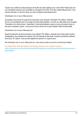 Voulez-vous utiliser le préprocesseur de feuille de style LibSass pour votre CSS? Node-sass est
une excellente solution pour simplifier la conception de CSS. Pour être utilisé efficacement, vous
devrez exécuter un serveur Gulp, qui sera configuré automatiquement.
Choisissez non si vous n'êtes pas sûr
Souhaitez-vous activer le support de traduction avec Angular Translate? Par défaut, JHipster
fournit une excellente prise en charge de l'internationalisation, à la fois du côté client avec Angular
Translate et du côté serveur. Cependant, l'internationalisation ajoute un peu de temps et est un
peu plus complexe à gérer, vous pouvez donc choisir de ne pas installer cette fonctionnalité.
Choisissez non si vous n'êtes pas sûr
Quels frameworks de test souhaitez-vous utiliser? Par défaut, JHipster fournit des tests d'unité /
d'intégration Java (utilisant le support JUnit de Spring) et des tests unitaires JavaScript (utilisant
Karma.js). En option, vous pouvez également ajouter un support pour:
Ne choisissez rien si vous n'êtes pas sûr. Vous aurez accès au junit et au karma par défaut.
Lire Application Web Spring Boot entièrement réactive avec JHipster en ligne:
https://riptutorial.com/fr/spring-boot/topic/6297/application-web-spring-boot-entierement-reactive-
avec-jhipster
https://riptutorial.com/fr/home 14
 