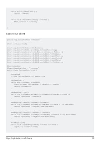 public String getLastName() {
return lastName;
}
public void setLastName(String lastName) {
this.lastName = lastName;
}
}
Contrôleur client
package org.bookmytickets.controller;
import java.util.List;
import org.bookmytickets.model.Customer;
import org.bookmytickets.repository.CustomerRepository;
import org.springframework.beans.factory.annotation.Autowired;
import org.springframework.web.bind.annotation.PathVariable;
import org.springframework.web.bind.annotation.RequestMapping;
import org.springframework.web.bind.annotation.RequestMethod;
import org.springframework.web.bind.annotation.RequestParam;
import org.springframework.web.bind.annotation.RestController;
@RestController
@RequestMapping(value = "/customer")
public class CustomerController {
@Autowired
private CustomerRepository repository;
@GetMapping("")
public List<Customer> selectAll(){
List<Customer> customerList = repository.findAll();
return customerList;
}
@GetMapping("/{id}")
public List<Customer> getSpecificCustomer(@PathVariable String id){
return repository.findById(id);
}
@GetMapping("/search/lastName/{lastName}")
public List<Customer> searchByLastName(@PathVariable String lastName){
return repository.findByLasttName(lastName);
}
@GetMapping("/search/firstname/{firstname}")
public List<Customer> searchByFirstName(@PathVariable String firstName){
return repository.findByFirstName(firstName);
}
@PostMapping("")
public void insert(@RequestBody Customer customer) {
repository.save(customer);
}
https://riptutorial.com/fr/home 16
 