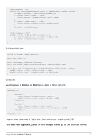 @PatchMapping("/{id}")
public void update(@RequestParam String id, @RequestBody Customer customer) {
Customer oldCustomer = repository.finedById(id);
if(customer.getFirstName() != null) {
oldCustomer.setFristName(customer.getFirstName());
}
if(customer.getLastName() != null) {
oldCustomer.setLastName(customer.getLastName());
}
repository.save(oldCustomer);
}
@DeleteMapping("/{id}")
public void delete(@RequestParam String id) {
Customer deleteCustomer = repository.findById(id);
repository.delete(deleteCustomer);
}
}
Référentiel client
package org.bookmytickets.repository;
import java.util.List;
import org.bookmytickets.model.Customer;
import org.springframework.data.mongodb.repository.MongoRepository;
public interface CustomerRepository extends MongoRepository<Customer, String> {
public Customer findByFirstName(String firstName);
public List<Customer> findByLastName(String lastName);
}
pom.xml
Veuillez ajouter ci-dessous les dépendances dans le fichier pom.xml:
<dependencies>
<dependency>
<groupId>org.springframework.boot</groupId>
<artifactId>spring-boot-starter-web</artifactId>
</dependency>
<dependency>
<groupId>org.springframework.boot</groupId>
<artifactId>spring-boot-starter-data-mongodb</artifactId>
</dependency>
</dependencies>
Insérer des données à l'aide du client de repos: méthode POST
Pour tester notre application, j'utilise un client de repos avancé qui est une extension chrome:
https://riptutorial.com/fr/home 17
 