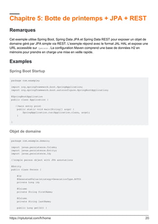 Chapitre 5: Botte de printemps + JPA + REST
Remarques
Cet exemple utilise Spring Boot, Spring Data JPA et Spring Data REST pour exposer un objet de
domaine géré par JPA simple via REST. L'exemple répond avec le format JAL HAL et expose une
URL accessible sur /person . La configuration Maven comprend une base de données H2 en
mémoire pour prendre en charge une mise en veille rapide.
Examples
Spring Boot Startup
package com.example;
import org.springframework.boot.SpringApplication;
import org.springframework.boot.autoconfigure.SpringBootApplication;
@SpringBootApplication
public class Application {
//main entry point
public static void main(String[] args) {
SpringApplication.run(Application.class, args);
}
}
Objet de domaine
package com.example.domain;
import javax.persistence.Column;
import javax.persistence.Entity;
import javax.persistence.Id;
//simple person object with JPA annotations
@Entity
public class Person {
@Id
@GeneratedValue(strategy=GenerationType.AUTO)
private Long id;
@Column
private String firstName;
@Column
private String lastName;
public Long getId() {
https://riptutorial.com/fr/home 20
 