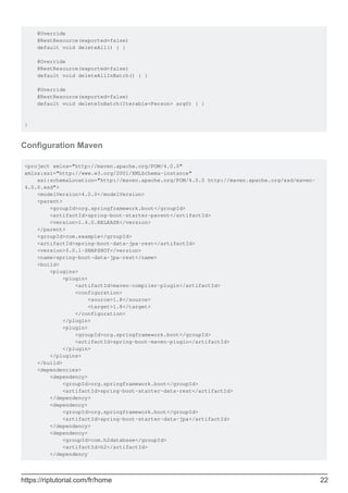 @Override
@RestResource(exported=false)
default void deleteAll() { }
@Override
@RestResource(exported=false)
default void deleteAllInBatch() { }
@Override
@RestResource(exported=false)
default void deleteInBatch(Iterable<Person> arg0) { }
}
Configuration Maven
<project xmlns="http://maven.apache.org/POM/4.0.0"
xmlns:xsi="http://www.w3.org/2001/XMLSchema-instance"
xsi:schemaLocation="http://maven.apache.org/POM/4.0.0 http://maven.apache.org/xsd/maven-
4.0.0.xsd">
<modelVersion>4.0.0</modelVersion>
<parent>
<groupId>org.springframework.boot</groupId>
<artifactId>spring-boot-starter-parent</artifactId>
<version>1.4.0.RELEASE</version>
</parent>
<groupId>com.example</groupId>
<artifactId>spring-boot-data-jpa-rest</artifactId>
<version>0.0.1-SNAPSHOT</version>
<name>spring-boot-data-jpa-rest</name>
<build>
<plugins>
<plugin>
<artifactId>maven-compiler-plugin</artifactId>
<configuration>
<source>1.8</source>
<target>1.8</target>
</configuration>
</plugin>
<plugin>
<groupId>org.springframework.boot</groupId>
<artifactId>spring-boot-maven-plugin</artifactId>
</plugin>
</plugins>
</build>
<dependencies>
<dependency>
<groupId>org.springframework.boot</groupId>
<artifactId>spring-boot-starter-data-rest</artifactId>
</dependency>
<dependency>
<groupId>org.springframework.boot</groupId>
<artifactId>spring-boot-starter-data-jpa</artifactId>
</dependency>
<dependency>
<groupId>com.h2database</groupId>
<artifactId>h2</artifactId>
</dependency
https://riptutorial.com/fr/home 22
 