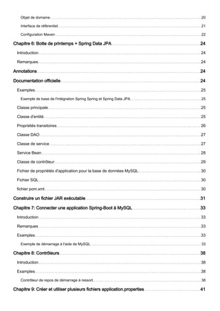 Objet de domaine 20
Interface de référentiel 21
Configuration Maven 22
Chapitre 6: Botte de printemps + Spring Data JPA 24
Introduction 24
Remarques 24
Annotations 24
Documentation officielle 24
Examples 25
Exemple de base de l'intégration Spring Spring et Spring Data JPA 25
Classe principale 25
Classe d'entité 25
Propriétés transitoires 26
Classe DAO 27
Classe de service 27
Service Bean 28
Classe de contrôleur 29
Fichier de propriétés d'application pour la base de données MySQL 30
Fichier SQL 30
fichier pom.xml 30
Construire un fichier JAR exécutable 31
Chapitre 7: Connecter une application Spring-Boot à MySQL 33
Introduction 33
Remarques 33
Examples 33
Exemple de démarrage à l'aide de MySQL 33
Chapitre 8: Contrôleurs 38
Introduction 38
Examples 38
Contrôleur de repos de démarrage à ressort. 38
Chapitre 9: Créer et utiliser plusieurs fichiers application.properties 41
 