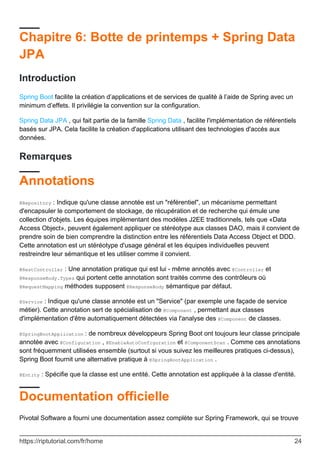 Chapitre 6: Botte de printemps + Spring Data
JPA
Introduction
Spring Boot facilite la création d’applications et de services de qualité à l’aide de Spring avec un
minimum d’effets. Il privilégie la convention sur la configuration.
Spring Data JPA , qui fait partie de la famille Spring Data , facilite l'implémentation de référentiels
basés sur JPA. Cela facilite la création d'applications utilisant des technologies d'accès aux
données.
Remarques
Annotations
@Repository : Indique qu'une classe annotée est un "référentiel", un mécanisme permettant
d'encapsuler le comportement de stockage, de récupération et de recherche qui émule une
collection d'objets. Les équipes implémentant des modèles J2EE traditionnels, tels que «Data
Access Object», peuvent également appliquer ce stéréotype aux classes DAO, mais il convient de
prendre soin de bien comprendre la distinction entre les référentiels Data Access Object et DDD.
Cette annotation est un stéréotype d'usage général et les équipes individuelles peuvent
restreindre leur sémantique et les utiliser comme il convient.
@RestController : Une annotation pratique qui est lui - même annotés avec @Controller et
@ResponseBody.Types qui portent cette annotation sont traités comme des contrôleurs où
@RequestMapping méthodes supposent @ResponseBody sémantique par défaut.
@Service : Indique qu'une classe annotée est un "Service" (par exemple une façade de service
métier). Cette annotation sert de spécialisation de @Component , permettant aux classes
d'implémentation d'être automatiquement détectées via l'analyse des @Component de classes.
@SpringBootApplication : de nombreux développeurs Spring Boot ont toujours leur classe principale
annotée avec @Configuration , @EnableAutoConfiguration et @ComponentScan . Comme ces annotations
sont fréquemment utilisées ensemble (surtout si vous suivez les meilleures pratiques ci-dessus),
Spring Boot fournit une alternative pratique à @SpringBootApplication .
@Entity : Spécifie que la classe est une entité. Cette annotation est appliquée à la classe d'entité.
Documentation officielle
Pivotal Software a fourni une documentation assez complète sur Spring Framework, qui se trouve
https://riptutorial.com/fr/home 24
 