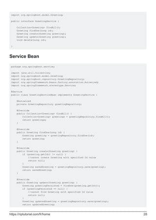 import org.springboot.model.Greeting;
public interface GreetingService {
Collection<Greeting> findAll();
Greeting findOne(Long id);
Greeting create(Greeting greeting);
Greeting update(Greeting greeting);
void delete(Long id);
}
Service Bean
package org.springboot.service;
import java.util.Collection;
import org.springboot.model.Greeting;
import org.springboot.repository.GreetingRepository;
import org.springframework.beans.factory.annotation.Autowired;
import org.springframework.stereotype.Service;
@Service
public class GreetingServiceBean implements GreetingService {
@Autowired
private GreetingRepository greetingRepository;
@Override
public Collection<Greeting> findAll() {
Collection<Greeting> greetings = greetingRepository.findAll();
return greetings;
}
@Override
public Greeting findOne(Long id) {
Greeting greeting = greetingRepository.findOne(id);
return greeting;
}
@Override
public Greeting create(Greeting greeting) {
if (greeting.getId() != null) {
//cannot create Greeting with specified Id value
return null;
}
Greeting savedGreeting = greetingRepository.save(greeting);
return savedGreeting;
}
@Override
public Greeting update(Greeting greeting) {
Greeting greetingPersisted = findOne(greeting.getId());
if (greetingPersisted == null) {
//cannot find Greeting with specified Id value
return null;
}
Greeting updatedGreeting = greetingRepository.save(greeting);
return updatedGreeting;
https://riptutorial.com/fr/home 28
 