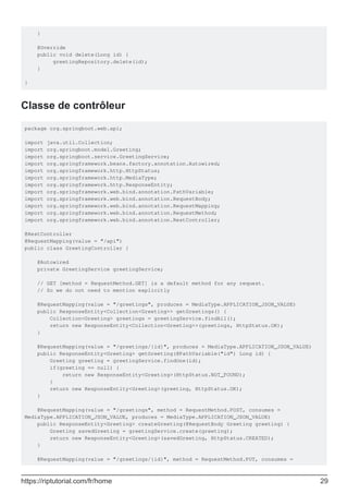 }
@Override
public void delete(Long id) {
greetingRepository.delete(id);
}
}
Classe de contrôleur
package org.springboot.web.api;
import java.util.Collection;
import org.springboot.model.Greeting;
import org.springboot.service.GreetingService;
import org.springframework.beans.factory.annotation.Autowired;
import org.springframework.http.HttpStatus;
import org.springframework.http.MediaType;
import org.springframework.http.ResponseEntity;
import org.springframework.web.bind.annotation.PathVariable;
import org.springframework.web.bind.annotation.RequestBody;
import org.springframework.web.bind.annotation.RequestMapping;
import org.springframework.web.bind.annotation.RequestMethod;
import org.springframework.web.bind.annotation.RestController;
@RestController
@RequestMapping(value = "/api")
public class GreetingController {
@Autowired
private GreetingService greetingService;
// GET [method = RequestMethod.GET] is a default method for any request.
// So we do not need to mention explicitly
@RequestMapping(value = "/greetings", produces = MediaType.APPLICATION_JSON_VALUE)
public ResponseEntity<Collection<Greeting>> getGreetings() {
Collection<Greeting> greetings = greetingService.findAll();
return new ResponseEntity<Collection<Greeting>>(greetings, HttpStatus.OK);
}
@RequestMapping(value = "/greetings/{id}", produces = MediaType.APPLICATION_JSON_VALUE)
public ResponseEntity<Greeting> getGreeting(@PathVariable("id") Long id) {
Greeting greeting = greetingService.findOne(id);
if(greeting == null) {
return new ResponseEntity<Greeting>(HttpStatus.NOT_FOUND);
}
return new ResponseEntity<Greeting>(greeting, HttpStatus.OK);
}
@RequestMapping(value = "/greetings", method = RequestMethod.POST, consumes =
MediaType.APPLICATION_JSON_VALUE, produces = MediaType.APPLICATION_JSON_VALUE)
public ResponseEntity<Greeting> createGreeting(@RequestBody Greeting greeting) {
Greeting savedGreeting = greetingService.create(greeting);
return new ResponseEntity<Greeting>(savedGreeting, HttpStatus.CREATED);
}
@RequestMapping(value = "/greetings/{id}", method = RequestMethod.PUT, consumes =
https://riptutorial.com/fr/home 29
 