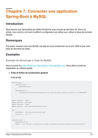 Chapitre 7: Connecter une application
Spring-Boot à MySQL
Introduction
Nous savons que Spring-Boot par défaut fonctionne avec la base de données H2. Dans cet
article, nous verrons comment modifier la configuration par défaut pour utiliser la base de données
MySQL.
Remarques
Pré-requis, assurez-vous que MySQL est déjà en cours d'exécution sur le port 3306 et que votre
base de données est créée.
Examples
Exemple de démarrage à l'aide de MySQL
Nous suivrons le guide officiel pour Spring-Boot et Spring-Data-Jpa . Nous allons construire
l'application en utilisant gradle.
Créer le fichier de construction graduel
build.gradle
buildscript {
repositories {
mavenCentral()
}
dependencies {
classpath("org.springframework.boot:spring-boot-gradle-plugin:1.4.3.RELEASE")
}
}
apply plugin: 'java'
apply plugin: 'eclipse'
apply plugin: 'idea'
apply plugin: 'org.springframework.boot'
jar {
baseName = 'gs-accessing-data-jpa'
version = '0.1.0'
}
repositories {
mavenCentral()
maven { url "https://repository.jboss.org/nexus/content/repositories/releases" }
}
1.
https://riptutorial.com/fr/home 33
 