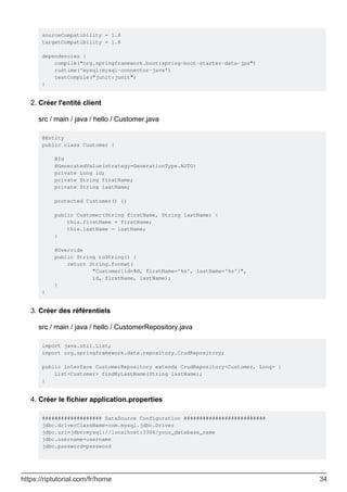 sourceCompatibility = 1.8
targetCompatibility = 1.8
dependencies {
compile("org.springframework.boot:spring-boot-starter-data-jpa")
runtime('mysql:mysql-connector-java')
testCompile("junit:junit")
}
Créer l'entité client
src / main / java / hello / Customer.java
@Entity
public class Customer {
@Id
@GeneratedValue(strategy=GenerationType.AUTO)
private Long id;
private String firstName;
private String lastName;
protected Customer() {}
public Customer(String firstName, String lastName) {
this.firstName = firstName;
this.lastName = lastName;
}
@Override
public String toString() {
return String.format(
"Customer[id=%d, firstName='%s', lastName='%s']",
id, firstName, lastName);
}
}
2.
Créer des référentiels
src / main / java / hello / CustomerRepository.java
import java.util.List;
import org.springframework.data.repository.CrudRepository;
public interface CustomerRepository extends CrudRepository<Customer, Long> {
List<Customer> findByLastName(String lastName);
}
3.
Créer le fichier application.properties
################### DataSource Configuration ##########################
jdbc.driverClassName=com.mysql.jdbc.Driver
jdbc.url=jdbc:mysql://localhost:3306/your_database_name
jdbc.username=username
jdbc.password=password
4.
https://riptutorial.com/fr/home 34
 