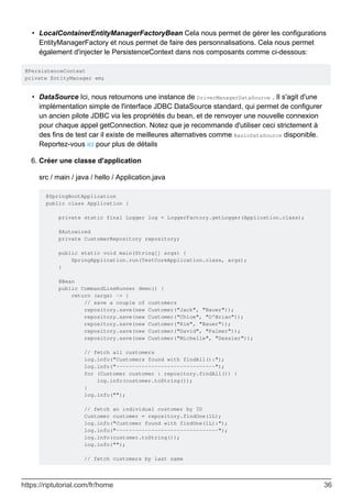 LocalContainerEntityManagerFactoryBean Cela nous permet de gérer les configurations
EntityManagerFactory et nous permet de faire des personnalisations. Cela nous permet
également d'injecter le PersistenceContext dans nos composants comme ci-dessous:
•
@PersistenceContext
private EntityManager em;
DataSource Ici, nous retournons une instance de DriverManagerDataSource . Il s'agit d'une
implémentation simple de l'interface JDBC DataSource standard, qui permet de configurer
un ancien pilote JDBC via les propriétés du bean, et de renvoyer une nouvelle connexion
pour chaque appel getConnection. Notez que je recommande d'utiliser ceci strictement à
des fins de test car il existe de meilleures alternatives comme BasicDataSource disponible.
Reportez-vous ici pour plus de détails
•
Créer une classe d'application
src / main / java / hello / Application.java
@SpringBootApplication
public class Application {
private static final Logger log = LoggerFactory.getLogger(Application.class);
@Autowired
private CustomerRepository repository;
public static void main(String[] args) {
SpringApplication.run(TestCoreApplication.class, args);
}
@Bean
public CommandLineRunner demo() {
return (args) -> {
// save a couple of customers
repository.save(new Customer("Jack", "Bauer"));
repository.save(new Customer("Chloe", "O'Brian"));
repository.save(new Customer("Kim", "Bauer"));
repository.save(new Customer("David", "Palmer"));
repository.save(new Customer("Michelle", "Dessler"));
// fetch all customers
log.info("Customers found with findAll():");
log.info("-------------------------------");
for (Customer customer : repository.findAll()) {
log.info(customer.toString());
}
log.info("");
// fetch an individual customer by ID
Customer customer = repository.findOne(1L);
log.info("Customer found with findOne(1L):");
log.info("--------------------------------");
log.info(customer.toString());
log.info("");
// fetch customers by last name
6.
https://riptutorial.com/fr/home 36
 