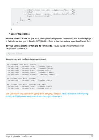 log.info("Customer found with findByLastName('Bauer'):");
log.info("--------------------------------------------");
for (Customer bauer : repository.findByLastName("Bauer")) {
log.info(bauer.toString());
}
log.info("");
};
}
}
Lancer l'application
7.
Si vous utilisez un IDE tel que STS , vous pouvez simplement faire un clic droit sur votre projet -
> Exécuter en tant que -> Gradle (STS) Build ... Dans la liste des tâches, tapez bootRun et Run.
Si vous utilisez gradle sur la ligne de commande , vous pouvez simplement exécuter
l'application comme suit:
./gradlew bootRun
Vous devriez voir quelque chose comme ceci:
== Customers found with findAll():
Customer[id=1, firstName='Jack', lastName='Bauer']
Customer[id=2, firstName='Chloe', lastName='O'Brian']
Customer[id=3, firstName='Kim', lastName='Bauer']
Customer[id=4, firstName='David', lastName='Palmer']
Customer[id=5, firstName='Michelle', lastName='Dessler']
== Customer found with findOne(1L):
Customer[id=1, firstName='Jack', lastName='Bauer']
== Customer found with findByLastName('Bauer'):
Customer[id=1, firstName='Jack', lastName='Bauer']
Customer[id=3, firstName='Kim', lastName='Bauer']
Lire Connecter une application Spring-Boot à MySQL en ligne: https://riptutorial.com/fr/spring-
boot/topic/8588/connecter-une-application-spring-boot-a-mysql
https://riptutorial.com/fr/home 37
 