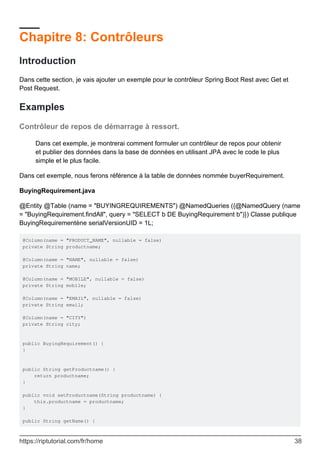 Chapitre 8: Contrôleurs
Introduction
Dans cette section, je vais ajouter un exemple pour le contrôleur Spring Boot Rest avec Get et
Post Request.
Examples
Contrôleur de repos de démarrage à ressort.
Dans cet exemple, je montrerai comment formuler un contrôleur de repos pour obtenir
et publier des données dans la base de données en utilisant JPA avec le code le plus
simple et le plus facile.
Dans cet exemple, nous ferons référence à la table de données nommée buyerRequirement.
BuyingRequirement.java
@Entity @Table (name = "BUYINGREQUIREMENTS") @NamedQueries ({@NamedQuery (name
= "BuyingRequirement.findAll", query = "SELECT b DE BuyingRequirement b")}) Classe publique
BuyingRequirementène serialVersionUID = 1L;
@Column(name = "PRODUCT_NAME", nullable = false)
private String productname;
@Column(name = "NAME", nullable = false)
private String name;
@Column(name = "MOBILE", nullable = false)
private String mobile;
@Column(name = "EMAIL", nullable = false)
private String email;
@Column(name = "CITY")
private String city;
public BuyingRequirement() {
}
public String getProductname() {
return productname;
}
public void setProductname(String productname) {
this.productname = productname;
}
public String getName() {
https://riptutorial.com/fr/home 38
 