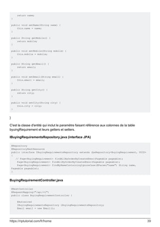 return name;
}
public void setName(String name) {
this.name = name;
}
public String getMobile() {
return mobile;
}
public void setMobile(String mobile) {
this.mobile = mobile;
}
public String getEmail() {
return email;
}
public void setEmail(String email) {
this.email = email;
}
public String getCity() {
return city;
}
public void setCity(String city) {
this.city = city;
}
}
C'est la classe d'entité qui inclut le paramètre faisant référence aux colonnes de la table
byuingRequirement et leurs getters et setters.
IBuyingRequirementsRepository.java (interface JPA)
@Repository
@RepositoryRestResource
public interface IBuyingRequirementsRepository extends JpaRepository<BuyingRequirement, UUID>
{
// Page<BuyingRequirement> findAllByOrderByCreatedDesc(Pageable pageable);
Page<BuyingRequirement> findAllByOrderByCreatedDesc(Pageable pageable);
Page<BuyingRequirement> findByNameContainingIgnoreCase(@Param("name") String name,
Pageable pageable);
}
BuyingRequirementController.java
@RestController
@RequestMapping("/api/v1")
public class BuyingRequirementController {
@Autowired
IBuyingRequirementsRepository iBuyingRequirementsRepository;
Email email = new Email();
https://riptutorial.com/fr/home 39
 