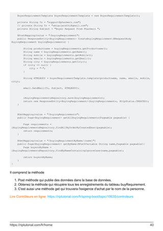 BuyerRequirementTemplate buyerRequirementTemplate = new BuyerRequirementTemplate();
private String To = "support@pharmerz.com";
// private String To = "amigujarathi@gmail.com";
private String Subject = "Buyer Request From Pharmerz ";
@PostMapping(value = "/buyingRequirement")
public ResponseEntity<BuyingRequirement> CreateBuyingRequirement(@RequestBody
BuyingRequirement buyingRequirements) {
String productname = buyingRequirements.getProductname();
String name = buyingRequirements.getName();
String mobile = buyingRequirements.getMobile();
String emails = buyingRequirements.getEmail();
String city = buyingRequirements.getCity();
if (city == null) {
city = "-";
}
String HTMLBODY = buyerRequirementTemplate.template(productname, name, emails, mobile,
city);
email.SendMail(To, Subject, HTMLBODY);
iBuyingRequirementsRepository.save(buyingRequirements);
return new ResponseEntity<BuyingRequirement>(buyingRequirements, HttpStatus.CREATED);
}
@GetMapping(value = "/buyingRequirements")
public Page<BuyingRequirement> getAllBuyingRequirements(Pageable pageable) {
Page requirements =
iBuyingRequirementsRepository.findAllByOrderByCreatedDesc(pageable);
return requirements;
}
@GetMapping(value = "/buyingRequirmentByName/{name}")
public Page<BuyingRequirement> getByName(@PathVariable String name,Pageable pageable){
Page buyersByName =
iBuyingRequirementsRepository.findByNameContainingIgnoreCase(name,pageable);
return buyersByName;
}
}
Il comprend la méthode
Post méthode qui publie des données dans la base de données.
1.
Obtenez la méthode qui récupère tous les enregistrements du tableau buyRequirement.
2.
C'est aussi une méthode get qui trouvera l'exigence d'achat par le nom de la personne.
3.
Lire Contrôleurs en ligne: https://riptutorial.com/fr/spring-boot/topic/10635/controleurs
https://riptutorial.com/fr/home 40
 