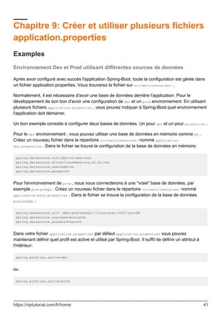 Chapitre 9: Créer et utiliser plusieurs fichiers
application.properties
Examples
Environnement Dev et Prod utilisant différentes sources de données
Après avoir configuré avec succès l'application Spring-Boot, toute la configuration est gérée dans
un fichier application.properties. Vous trouverez le fichier sur src/main/resources/ .
Normalement, il est nécessaire d'avoir une base de données derrière l'application. Pour le
développement de son bon d'avoir une configuration de dev et un prod environnement. En utilisant
plusieurs fichiers application.properties , vous pouvez indiquer à Spring-Boot quel environnement
l'application doit démarrer.
Un bon exemple consiste à configurer deux bases de données. Un pour dev et un pour productive .
Pour le dev environnement , vous pouvez utiliser une base de données en mémoire comme H2 .
Créez un nouveau fichier dans le répertoire src/main/resources/ nommé application-
dev.properties . Dans le fichier se trouve la configuration de la base de données en mémoire:
spring.datasource.url=jdbc:h2:mem:test
spring.datasource.driverClassName=org.h2.Driver
spring.datasource.username=sa
spring.datasource.password=
Pour l'environnement de prod , nous nous connecterons à une "vraie" base de données, par
exemple postgreSQL . Créez un nouveau fichier dans le répertoire src/main/resources/ nommé
application-prod.properties . Dans le fichier se trouve la configuration de la base de données
postgreSQL :
spring.datasource.url= jdbc:postgresql://localhost:5432/yourDB
spring.datasource.username=postgres
spring.datasource.password=secret
Dans votre fichier application.properties par défaut application.properties vous pouvez
maintenant définir quel profil est activé et utilisé par Spring-Boot. Il suffit de définir un attribut à
l'intérieur:
spring.profiles.active=dev
ou
spring.profiles.active=prod
https://riptutorial.com/fr/home 41
 