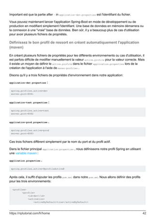 Important est que la partie after - in application-dev.properties est l'identifiant du fichier.
Vous pouvez maintenant lancer l'application Spring-Boot en mode de développement ou de
production en modifiant simplement l'identifiant. Une base de données en mémoire démarrera ou
la connexion à une "vraie" base de données. Bien sûr, il y a beaucoup plus de cas d'utilisation
pour avoir plusieurs fichiers de propriétés.
Définissez le bon profil de ressort en créant automatiquement l'application
(maven)
En créant plusieurs fichiers de propriétés pour les différents environnements ou cas d'utilisation, il
est parfois difficile de modifier manuellement la valeur active.profile pour la valeur correcte. Mais
il existe un moyen de définir le active.profile dans le fichier application.properties lors de la
création de l'application à l'aide de maven-profiles .
Disons qu'il y a trois fichiers de propriétés d'environnement dans notre application:
application-dev.properties :
spring.profiles.active=dev
server.port=8081
application-test.properties :
spring.profiles.active=test
server.port=8082
application-prod.properties .
spring.profiles.active=prod
server.port=8083
Ces trois fichiers diffèrent simplement par le nom du port et du profil actif.
Dans le fichier principal application.properties , nous définissons notre profil Spring en utilisant
une variable maven :
application.properties .
spring.profiles.active=@profileActive@
Après cela, il suffit d'ajouter les profils pom.xml dans notre pom.xml Nous allons définir des profils
pour les trois environnements:
<profiles>
<profile>
<id>dev</id>
<activation>
<activeByDefault>true</activeByDefault>
https://riptutorial.com/fr/home 42
 