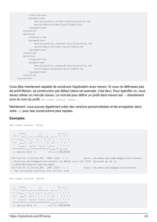 </activation>
<properties>
<build.profile.id>dev</build.profile.id>
<profileActive>dev</profileActive>
</properties>
</profile>
<profile>
<id>test</id>
<properties>
<build.profile.id>test</build.profile.id>
<profileActive>test</profileActive>
</properties>
</profile>
<profile>
<id>prod</id>
<properties>
<build.profile.id>prod</build.profile.id>
<profileActive>prod</profileActive>
</properties>
</profile>
</profiles>
Vous êtes maintenant capable de construire l'application avec maven. Si vous ne définissez pas
de profil Maven, sa construction par défaut (dans cet exemple, c'est dev). Pour spécifier un, vous
devez utiliser un mot-clé maven. Le mot-clé pour définir un profil dans maven est -P directement
suivi du nom du profil: mvn clean install -Ptest .
Maintenant, vous pouvez également créer des versions personnalisées et les enregistrer dans
votre IDE pour des constructions plus rapides.
Exemples:
mvn clean install -Ptest
. ____ _ __ _ _
/ / ___'_ __ _ _(_)_ __ __ _    
( ( )___ | '_ | '_| | '_ / _` |    
/ ___)| |_)| | | | | || (_| | ) ) ) )
' |____| .__|_| |_|_| |___, | / / / /
=========|_|==============|___/=/_/_/_/
:: Spring Boot :: (v1.5.3.RELEASE)
2017-06-06 11:24:44.885 INFO 6328 --- [ main] com.demo.SpringBlobApplicationTests
: Starting SpringApplicationTests on KB242 with PID 6328 (started by me in
C:DATAWorkspacesspring-demo)
2017-06-06 11:24:44.886 INFO 6328 --- [ main] com.demo.SpringApplicationTests
: The following profiles are active: test
mvn clean install -Pprod
. ____ _ __ _ _
/ / ___'_ __ _ _(_)_ __ __ _    
( ( )___ | '_ | '_| | '_ / _` |    
/ ___)| |_)| | | | | || (_| | ) ) ) )
' |____| .__|_| |_|_| |___, | / / / /
=========|_|==============|___/=/_/_/_/
:: Spring Boot :: (v1.5.3.RELEASE)
https://riptutorial.com/fr/home 43
 