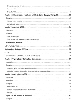 Charger des données de test 64
Ajout du validateur 64
Gradle Build File 65
Chapitre 15: Mise en cache avec Redis à l'aide de Spring Boot pour MongoDB 67
Examples 67
Pourquoi mettre en cache? 67
Le système de base 67
Chapitre 16: Services REST 74
Paramètres 74
Examples 74
Créer un service REST 74
Créer un service de repos avec JERSEY et Spring Boot 77
1. Configuration du projet 77
2.Créer un contrôleur 77
Configurations de Jersey 3.Wiring 78
4.Done 78
Consommer une API REST avec RestTemplate (GET) 78
Chapitre 17: Spring Boot + Spring Data Elasticsearch 81
Introduction 81
Examples 81
Intégration Spring Boot et Spring Data Elasticsearch 81
Intégration printanière des données d'amorçage et de données printanières 81
Chapitre 18: Spring-Boot + JDBC 89
Introduction 89
Remarques 89
Examples 90
fichier schema.sql 90
Première application de démarrage JdbcTemplate 91
data.sql 91
Chapitre 19: Test en botte de printemps 92
Examples 92
 