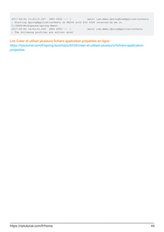 2017-06-06 14:43:31.067 INFO 6932 --- [ main] com.demo.SpringBlobApplicationTests
: Starting SpringApplicationTests on KB242 with PID 6328 (started by me in
C:DATAWorkspacesspring-demo)
2017-06-06 14:43:31.069 INFO 6932 --- [ main] com.demo.SpringApplicationTests
: The following profiles are active: prod
Lire Créer et utiliser plusieurs fichiers application.properties en ligne:
https://riptutorial.com/fr/spring-boot/topic/6334/creer-et-utiliser-plusieurs-fichiers-application-
properties
https://riptutorial.com/fr/home 44
 