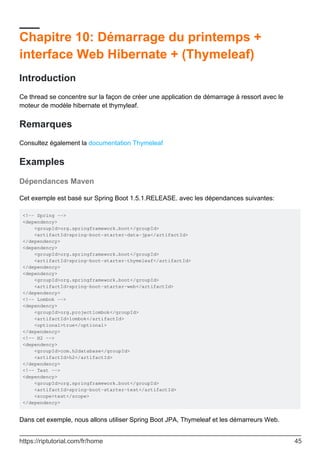 Chapitre 10: Démarrage du printemps +
interface Web Hibernate + (Thymeleaf)
Introduction
Ce thread se concentre sur la façon de créer une application de démarrage à ressort avec le
moteur de modèle hibernate et thymyleaf.
Remarques
Consultez également la documentation Thymeleaf
Examples
Dépendances Maven
Cet exemple est basé sur Spring Boot 1.5.1.RELEASE. avec les dépendances suivantes:
<!-- Spring -->
<dependency>
<groupId>org.springframework.boot</groupId>
<artifactId>spring-boot-starter-data-jpa</artifactId>
</dependency>
<dependency>
<groupId>org.springframework.boot</groupId>
<artifactId>spring-boot-starter-thymeleaf</artifactId>
</dependency>
<dependency>
<groupId>org.springframework.boot</groupId>
<artifactId>spring-boot-starter-web</artifactId>
</dependency>
<!-- Lombok -->
<dependency>
<groupId>org.projectlombok</groupId>
<artifactId>lombok</artifactId>
<optional>true</optional>
</dependency>
<!-- H2 -->
<dependency>
<groupId>com.h2database</groupId>
<artifactId>h2</artifactId>
</dependency>
<!-- Test -->
<dependency>
<groupId>org.springframework.boot</groupId>
<artifactId>spring-boot-starter-test</artifactId>
<scope>test</scope>
</dependency>
Dans cet exemple, nous allons utiliser Spring Boot JPA, Thymeleaf et les démarreurs Web.
https://riptutorial.com/fr/home 45
 